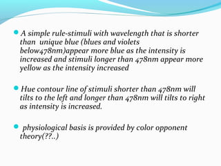 A simple rule-stimuli with wavelength that is shorter
than unique blue (blues and violets
below478nm)appear more blue as the intensity is
increased and stimuli longer than 478nm appear more
yellow as the intensity increased
Hue contour line of stimuli shorter than 478nm will
tilts to the left and longer than 478nm will tilts to right
as intensity is increased.
 physiological basis is provided by color opponent
theory(??..)
 