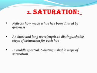 2. SatURatiON:
 Reflects how much a hue has been diluted by
grayness
 At short and long wavelength,20 distinguishable
steps of saturation for each hue
 In middle spectral, 6 distinguishable steps of
saturation
 