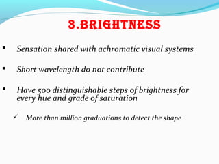 3.BRigHtNESS
 Sensation shared with achromatic visual systems
 Short wavelength do not contribute
 Have 500 distinguishable steps of brightness for
every hue and grade of saturation
 More than million graduations to detect the shape
 