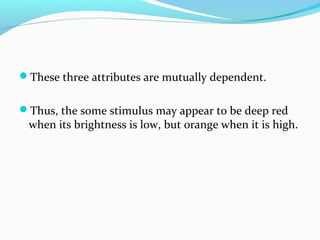 These three attributes are mutually dependent.
Thus, the some stimulus may appear to be deep red
when its brightness is low, but orange when it is high.
 