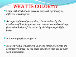 What is cOlOr???
Color is that what one perceive due to the property of
different wavelengths.
An aspect of visual perception, characterized by the
attributes of hue ,brightness and saturation and resulting
from stimulation of the retina by visible photopic light
levels.
It is not a physical property.
Isolated visible wavelength i.e. monochromatic lights are
commonly named by the color sensation they evoke when
seen in isolation.
 
