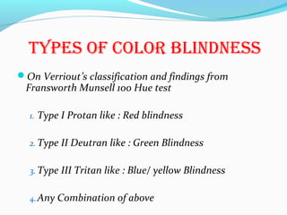 tyPES Of COLOR BLiNDNESS
On Verriout’s classification and findings from
Fransworth Munsell 100 Hue test
1. Type I Protan like : Red blindness
2. Type II Deutran like : Green Blindness
3. Type III Tritan like : Blue/ yellow Blindness
4.Any Combination of above
 
