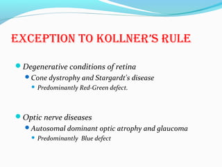 ExCEPtiON tO KOLLNER’S RULE
Degenerative conditions of retina
Cone dystrophy and Stargardt's disease
 Predominantly Red-Green defect.
Optic nerve diseases
Autosomal dominant optic atrophy and glaucoma
 Predominantly Blue defect
 