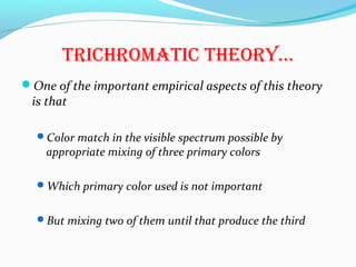 TrichromaTic Theory…
One of the important empirical aspects of this theory
is that
Color match in the visible spectrum possible by
appropriate mixing of three primary colors
Which primary color used is not important
But mixing two of them until that produce the third
 
