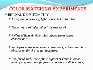 color maTchinG eXPerimenTs
RETINAL DENSITOMETRY
A very dim measuring light is directed onto retina .
The amount of reflected light is measured.
Reflected light<incident light (because of retinal
absorption)
Same procedure is repeated across the spectrum to obtain
absorption for the retinal receptors.
Esp. for M and L cone photo pigments-Done in areas
having only one cone(in fovea of red-green dichromate)
 