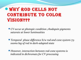 Why rod cells noT
conTribuTe To color
vision???
CV occur at photopic condition ,rhodopsin pigments
saturate at lower luminosities
Temporal phase difference b/w rod and cone system-75-
100ms lag of rod in dark-adapted state
However, interaction between rod-cone systems is
indicated in dichromats for CV processing
 