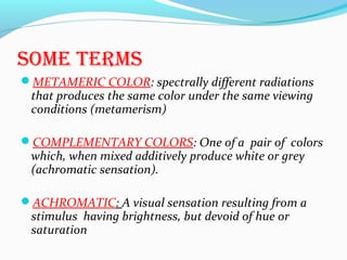 sOMe terMs
METAMERIC COLOR: spectrally different radiations
that produces the same color under the same viewing
conditions (metamerism)
COMPLEMENTARY COLORS: One of a pair of colors
which, when mixed additively produce white or grey
(achromatic sensation).
ACHROMATIC: A visual sensation resulting from a
stimulus having brightness, but devoid of hue or
saturation
 