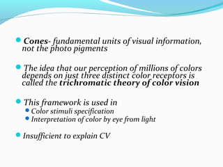 Cones- fundamental units of visual information,
not the photo pigments
The idea that our perception of millions of colors
depends on just three distinct color receptors is
called the trichromatic theory of color vision
This framework is used in
Color stimuli specification
Interpretation of color by eye from light
Insufficient to explain CV
 