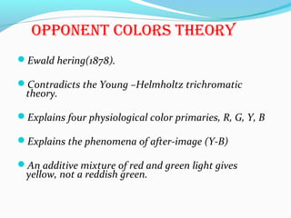 oPPonenT colors Theory
Ewald hering(1878).
Contradicts the Young –Helmholtz trichromatic
theory.
Explains four physiological color primaries, R, G, Y, B
Explains the phenomena of after-image (Y-B)
An additive mixture of red and green light gives
yellow, not a reddish green.
 