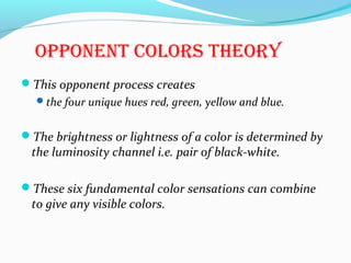 oPPonenT colors Theory
This opponent process creates
the four unique hues red, green, yellow and blue.
The brightness or lightness of a color is determined by
the luminosity channel i.e. pair of black-white.
These six fundamental color sensations can combine
to give any visible colors.
 