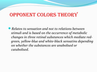 opponEnt colors thEory
Relates to sensation and not to relations between
stimuli and is based on the occurrence of metabolic
changes in three retinal substances which mediate red-
green, yellow-blue and white-black sensatins depending
on whether the substances are anabolised or
catabolised.
 
