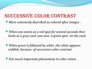 sUccEssiVE color contrast
More commonly described as colored after images .
When one stares at a red spot for several seconds then
looks at a gray card ,one sees a green spot on the card.
When green is followed by white ,the white appears
reddish, because. of successive color contrast
Not much important phenomena in color vision .
 