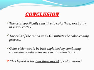 conclUsion
The cells specifically sensitive to color(hue) exist only
in visual cortex.
The cells of the retina and LGB initiate the color-coding
process.
Color vision could be best explained by combining
trichromacy with color opponent interactions.
“this hybrid is the two stage model of color vision.”
 