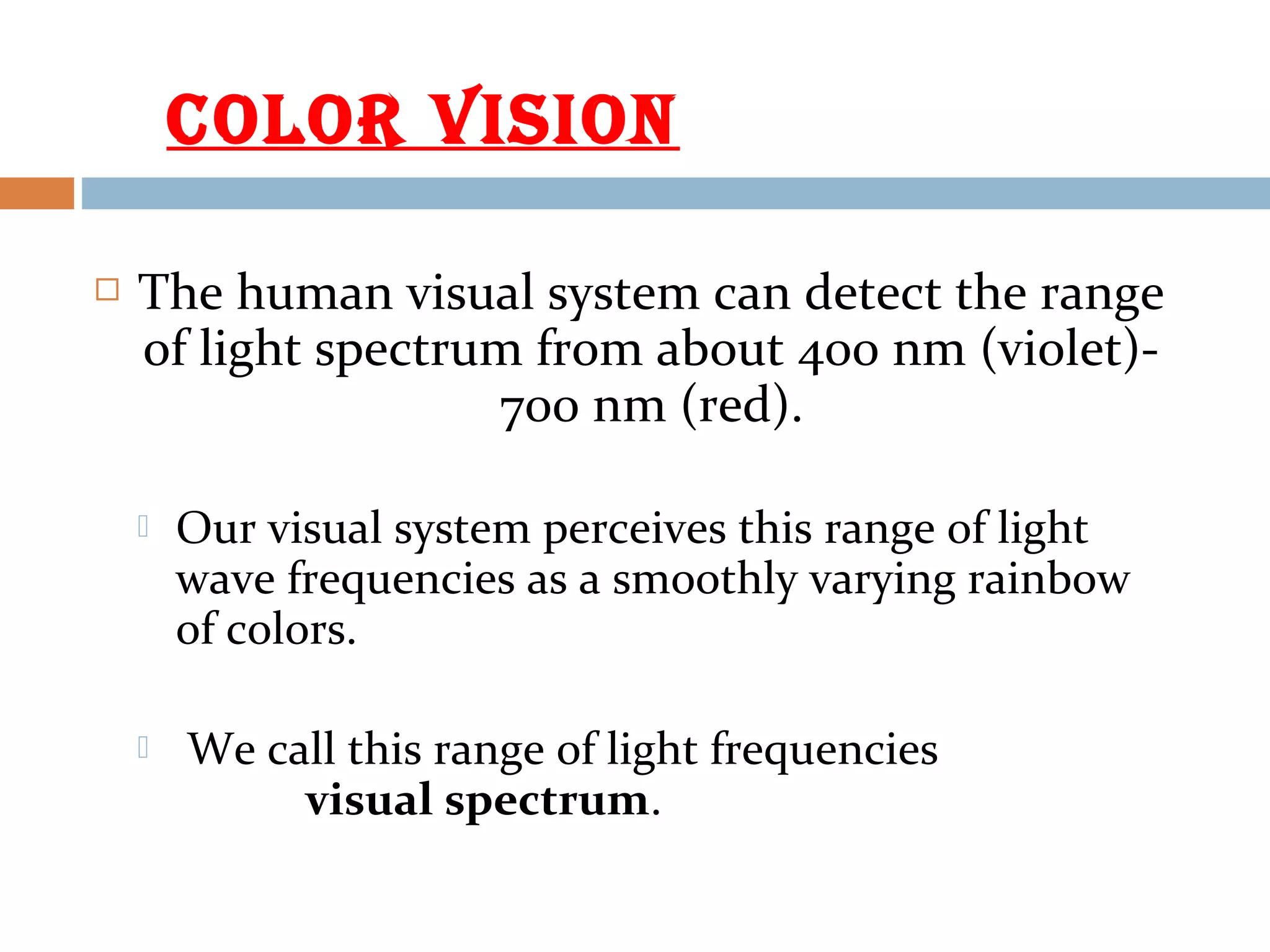  The human visual system can detect the range
of light spectrum from about 400 nm (violet)-
700 nm (red).
 Our visual system perceives this range of light
wave frequencies as a smoothly varying rainbow
of colors.
 We call this range of light frequencies
visual spectrum.
COLOR VISION
 