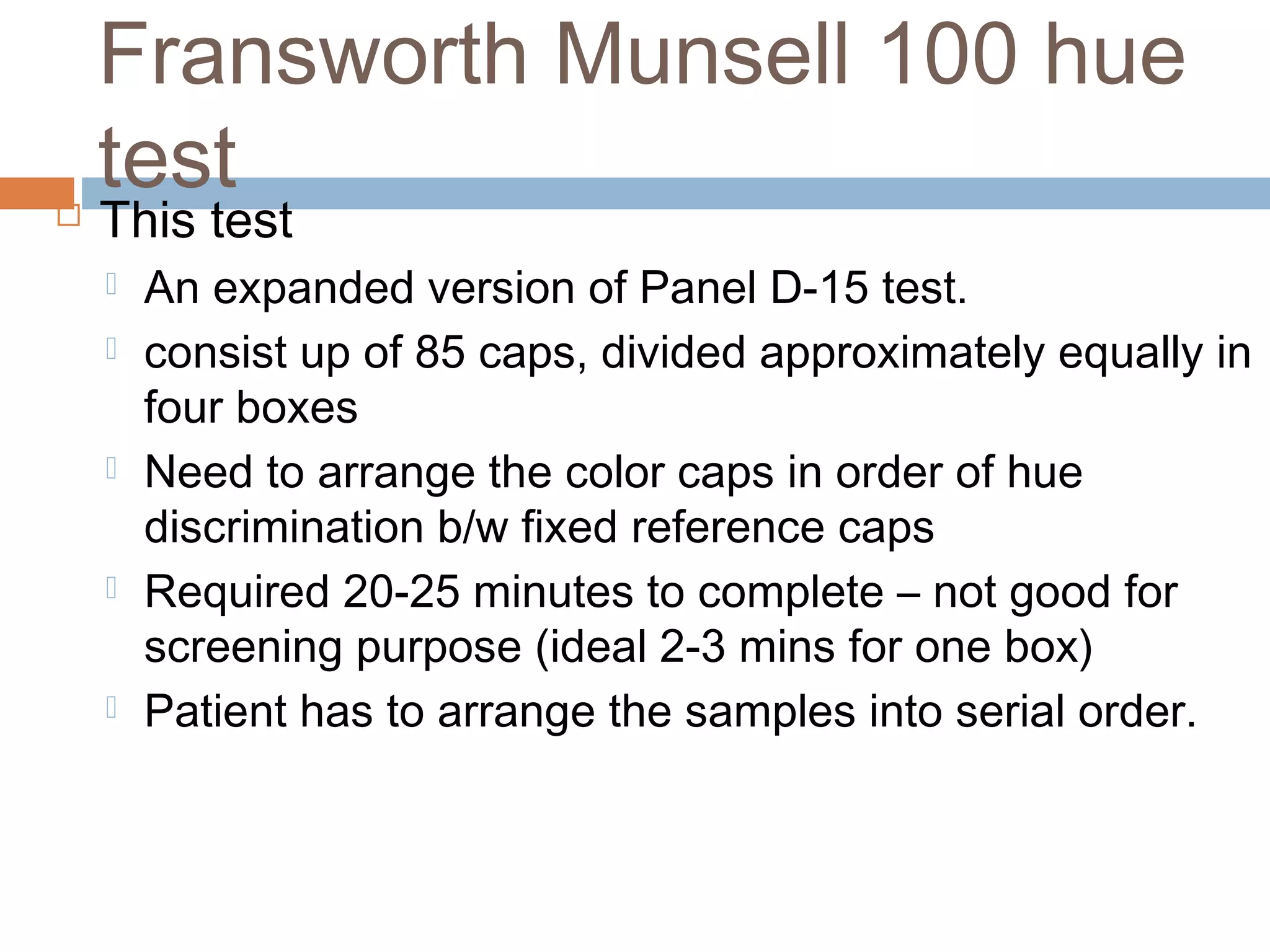 This test
 An expanded version of Panel D-15 test.
 consist up of 85 caps, divided approximately equally in
four boxes
 Need to arrange the color caps in order of hue
discrimination b/w fixed reference caps
 Required 20-25 minutes to complete – not good for
screening purpose (ideal 2-3 mins for one box)
 Patient has to arrange the samples into serial order.
Fransworth Munsell 100 hue
test
 