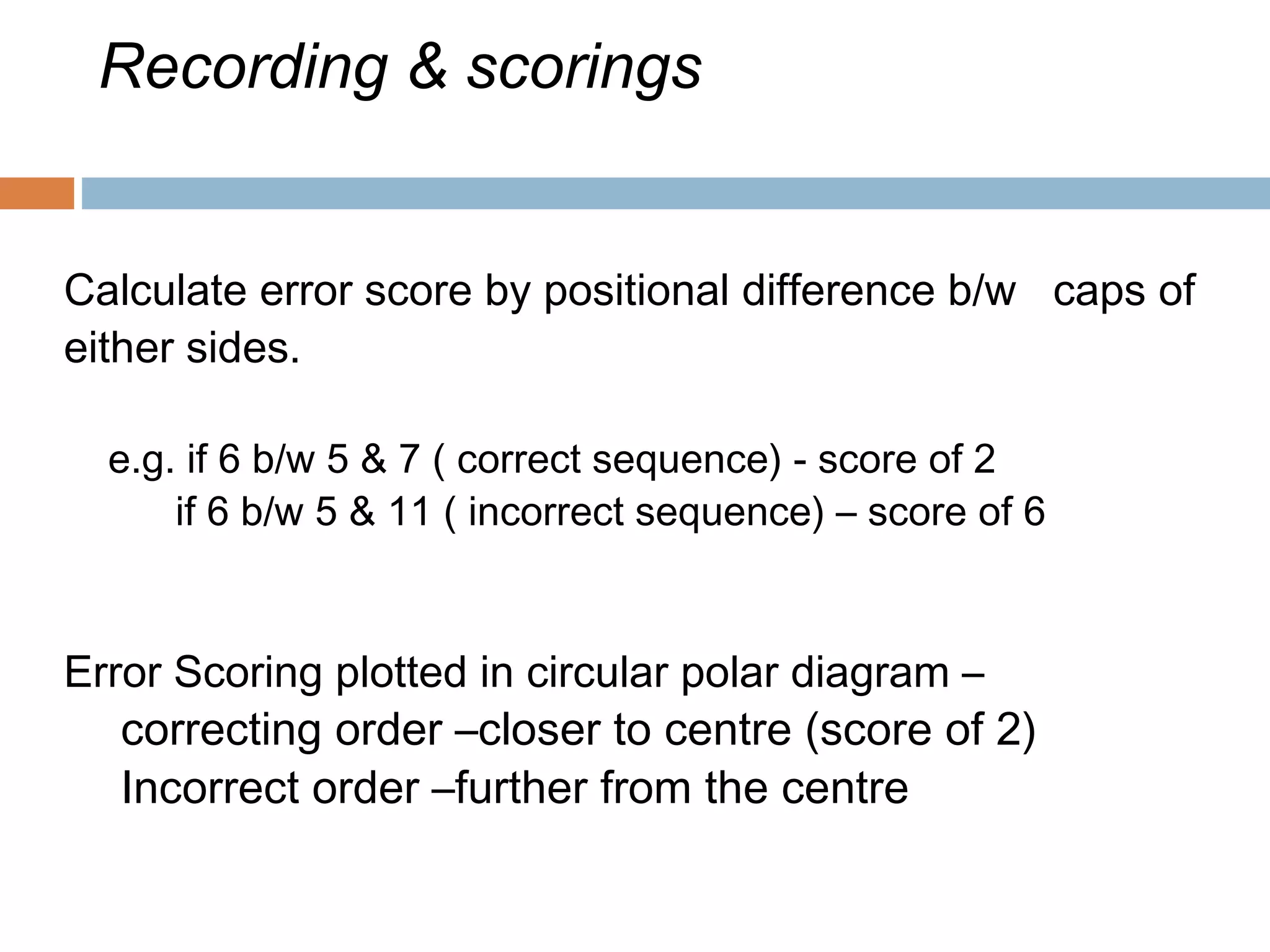 Recording & scorings
Calculate error score by positional difference b/w caps of
either sides.
e.g. if 6 b/w 5 & 7 ( correct sequence) - score of 2
if 6 b/w 5 & 11 ( incorrect sequence) – score of 6
Error Scoring plotted in circular polar diagram –
correcting order –closer to centre (score of 2)
Incorrect order –further from the centre
 