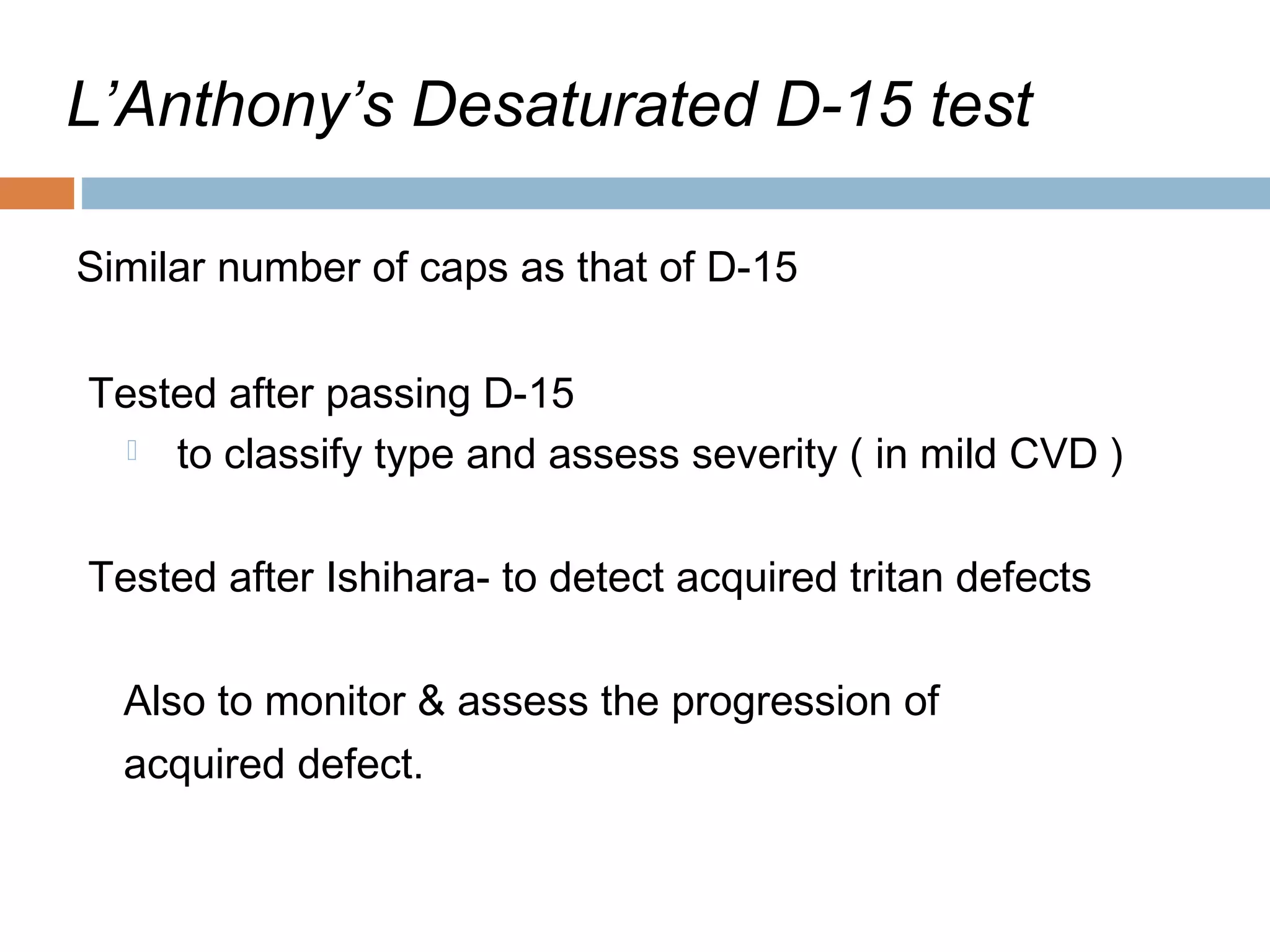 L’Anthony’s Desaturated D-15 test
Similar number of caps as that of D-15
Tested after passing D-15
 to classify type and assess severity ( in mild CVD )
Tested after Ishihara- to detect acquired tritan defects
Also to monitor & assess the progression of
acquired defect.
 
