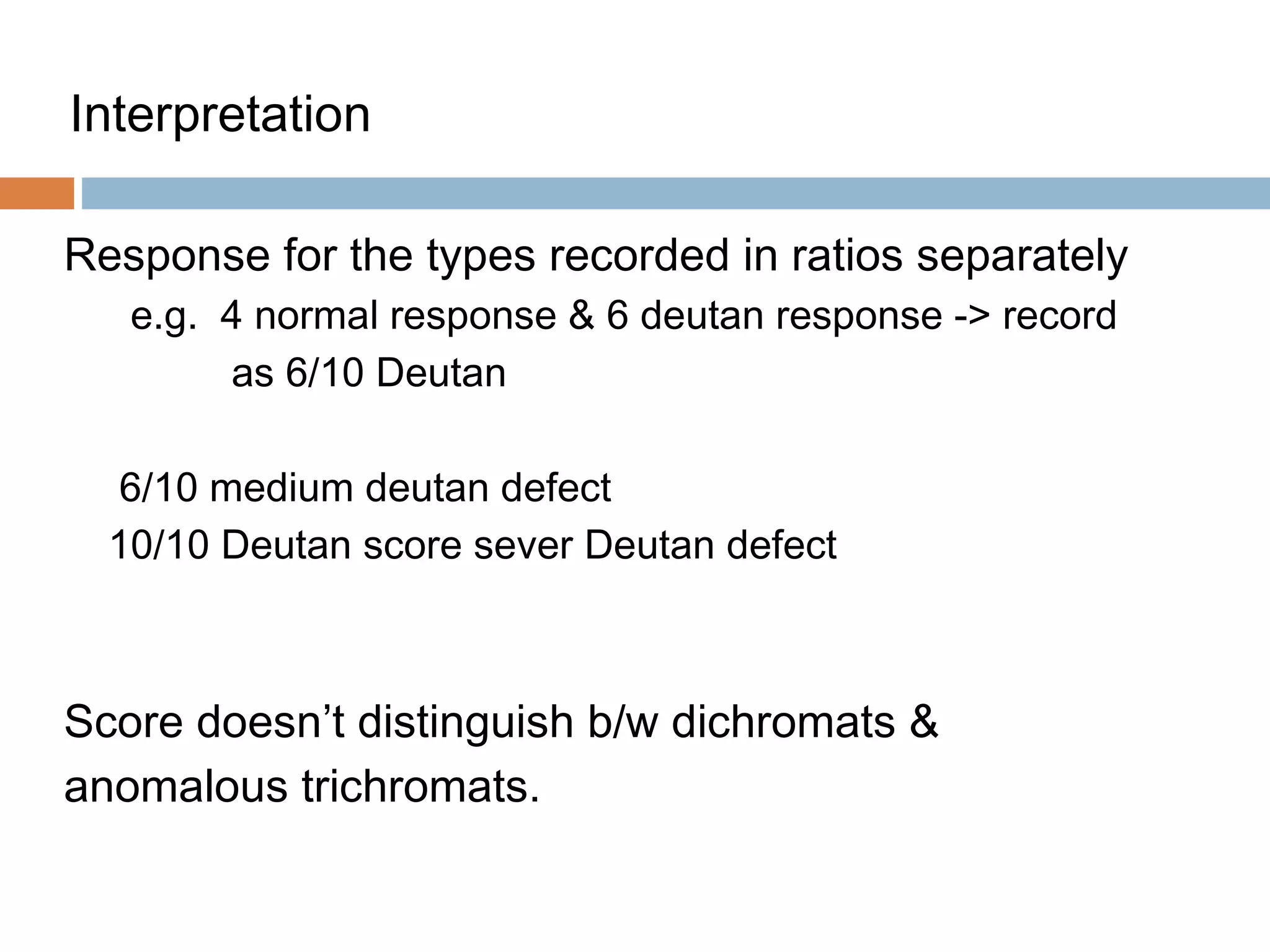Interpretation
Response for the types recorded in ratios separately
e.g. 4 normal response & 6 deutan response -> record
as 6/10 Deutan
6/10 medium deutan defect
10/10 Deutan score sever Deutan defect
Score doesn’t distinguish b/w dichromats &
anomalous trichromats.
 