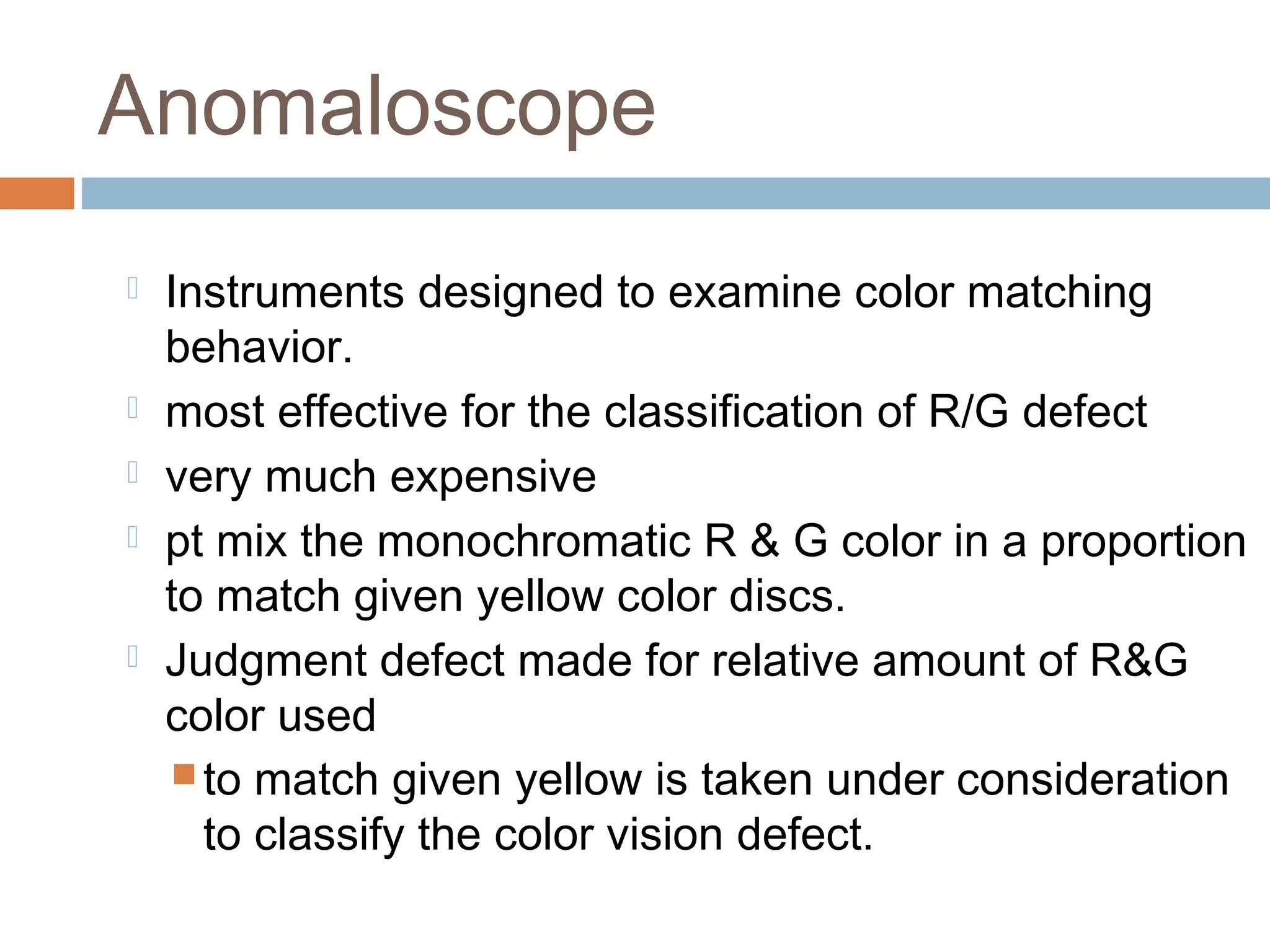  Instruments designed to examine color matching
behavior.
 most effective for the classification of R/G defect
 very much expensive
 pt mix the monochromatic R & G color in a proportion
to match given yellow color discs.
 Judgment defect made for relative amount of R&G
color used
 to match given yellow is taken under consideration
to classify the color vision defect.
Anomaloscope
 