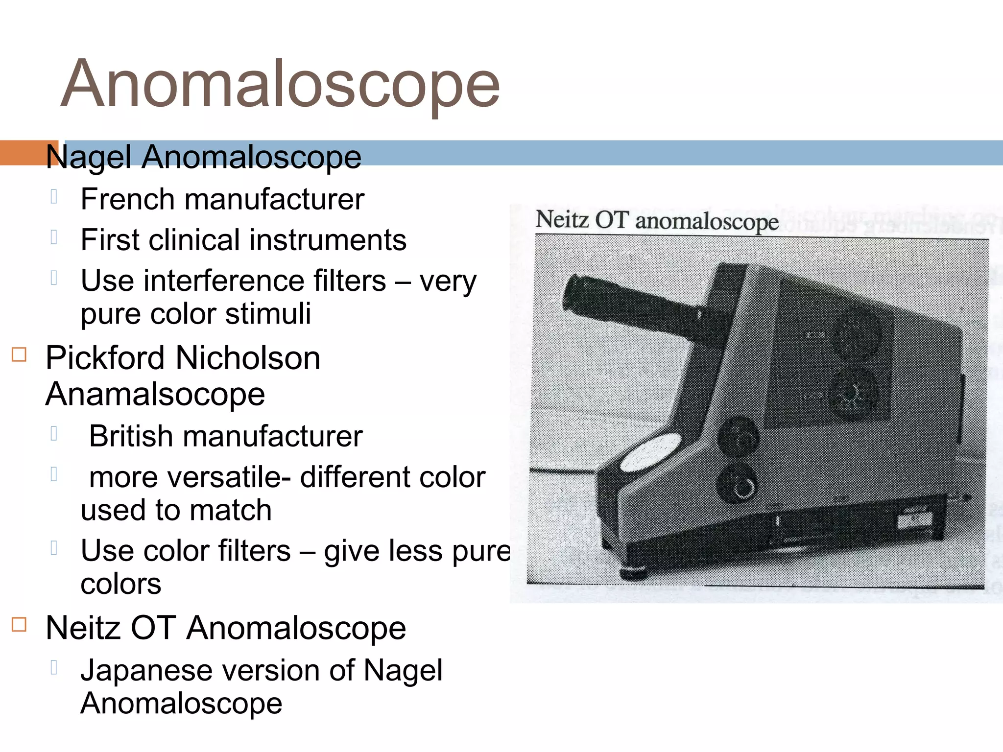 Anomaloscope
 Nagel Anomaloscope
 French manufacturer
 First clinical instruments
 Use interference filters – very
pure color stimuli
 Pickford Nicholson
Anamalsocope
 British manufacturer
 more versatile- different color
used to match
 Use color filters – give less pure
colors
 Neitz OT Anomaloscope
 Japanese version of Nagel
Anomaloscope
 