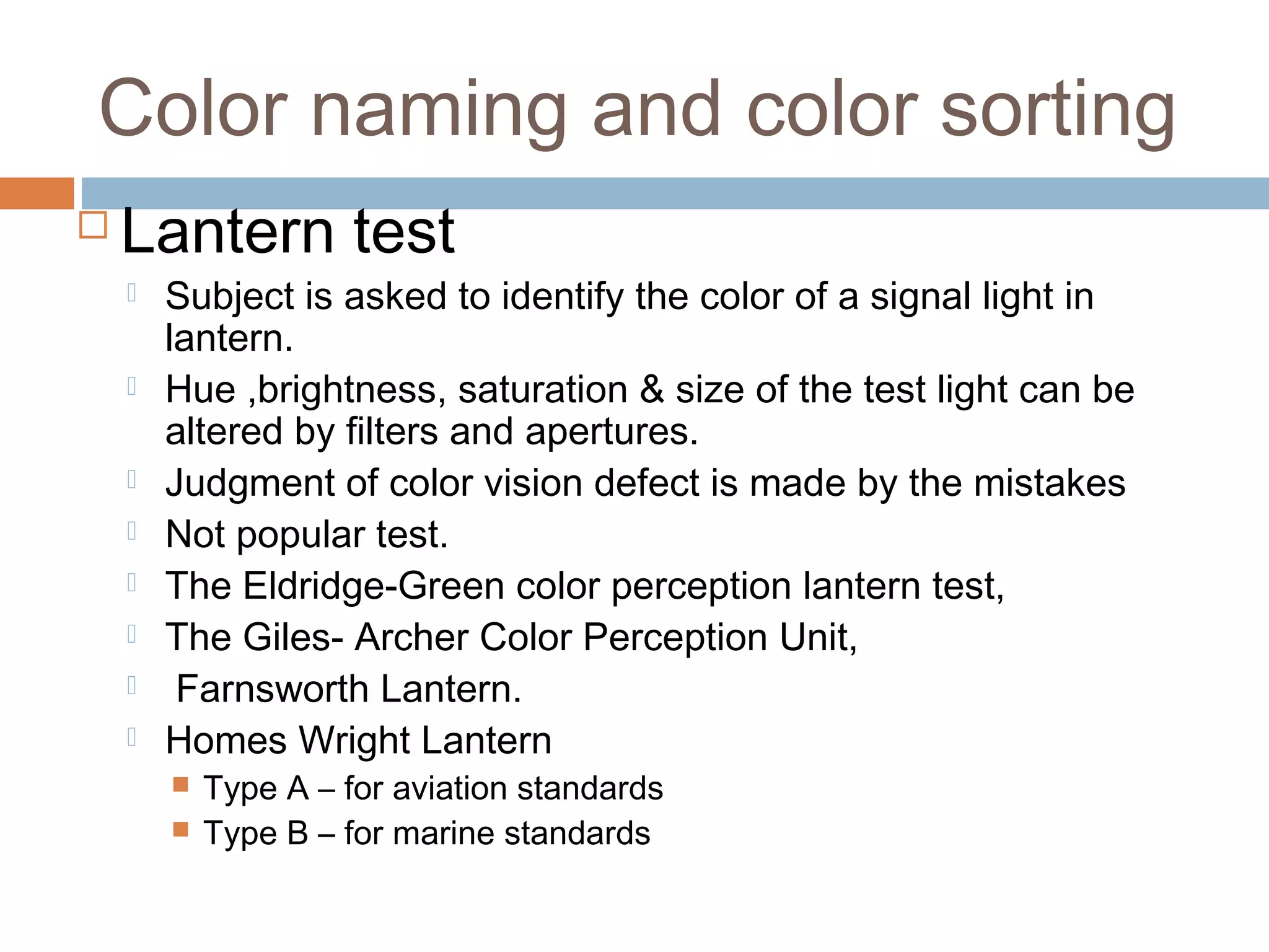 Color naming and color sorting
 Lantern test
 Subject is asked to identify the color of a signal light in
lantern.
 Hue ,brightness, saturation & size of the test light can be
altered by filters and apertures.
 Judgment of color vision defect is made by the mistakes
 Not popular test.
 The Eldridge-Green color perception lantern test,
 The Giles- Archer Color Perception Unit,
 Farnsworth Lantern.
 Homes Wright Lantern
 Type A – for aviation standards
 Type B – for marine standards
 