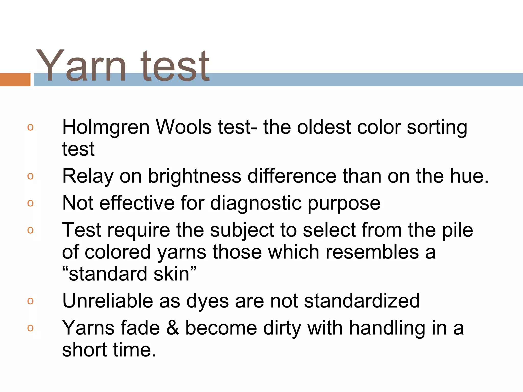 o Holmgren Wools test- the oldest color sorting
test
o Relay on brightness difference than on the hue.
o Not effective for diagnostic purpose
o Test require the subject to select from the pile
of colored yarns those which resembles a
“standard skin”
o Unreliable as dyes are not standardized
o Yarns fade & become dirty with handling in a
short time.
Yarn test
 