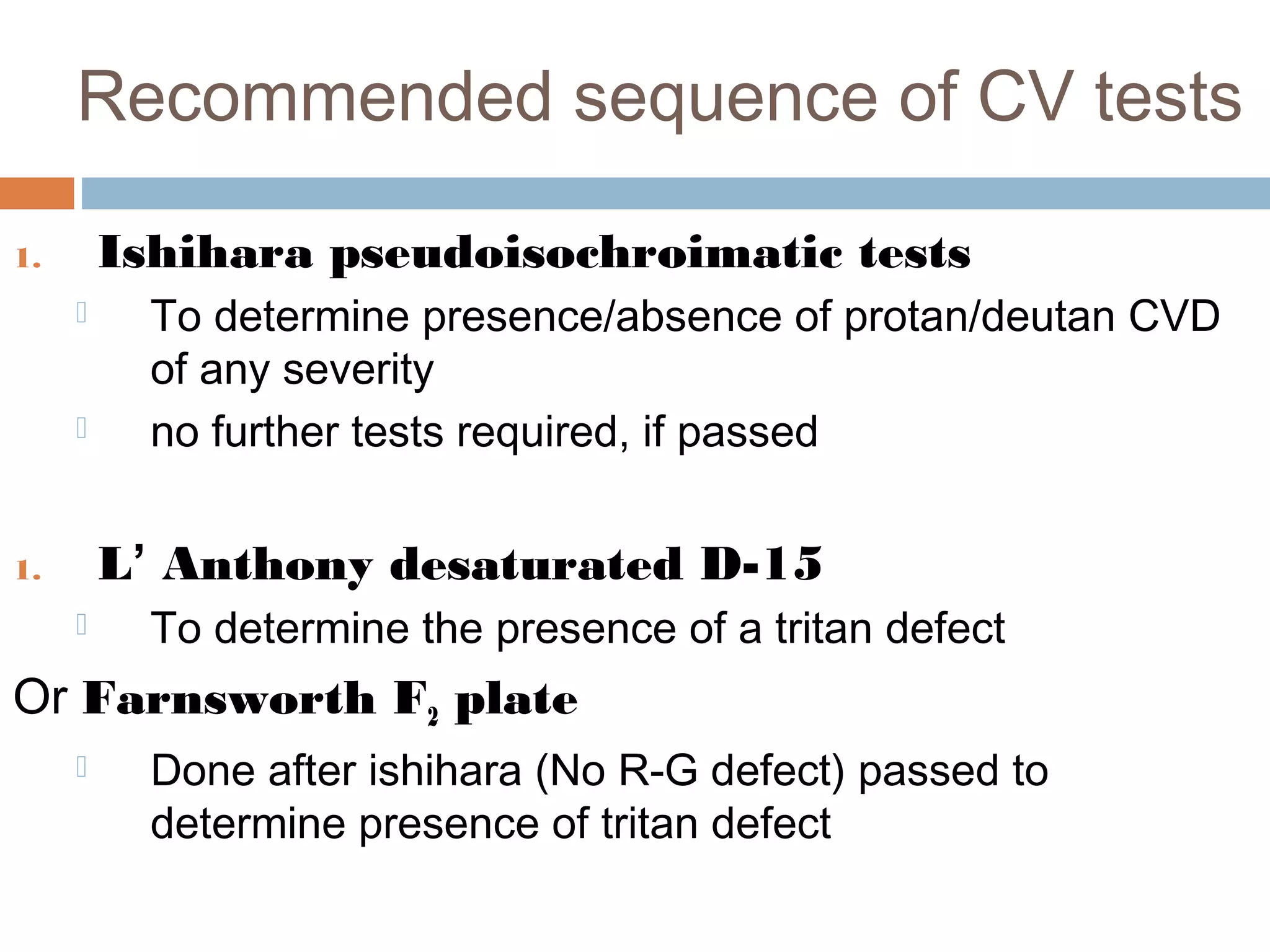 Recommended sequence of CV tests
1. Ishihara pseudoisochroimatic tests
 To determine presence/absence of protan/deutan CVD
of any severity
 no further tests required, if passed
1. L’ Anthony desaturated D-15
 To determine the presence of a tritan defect
Or Farnsworth F2 plate
 Done after ishihara (No R-G defect) passed to
determine presence of tritan defect
 