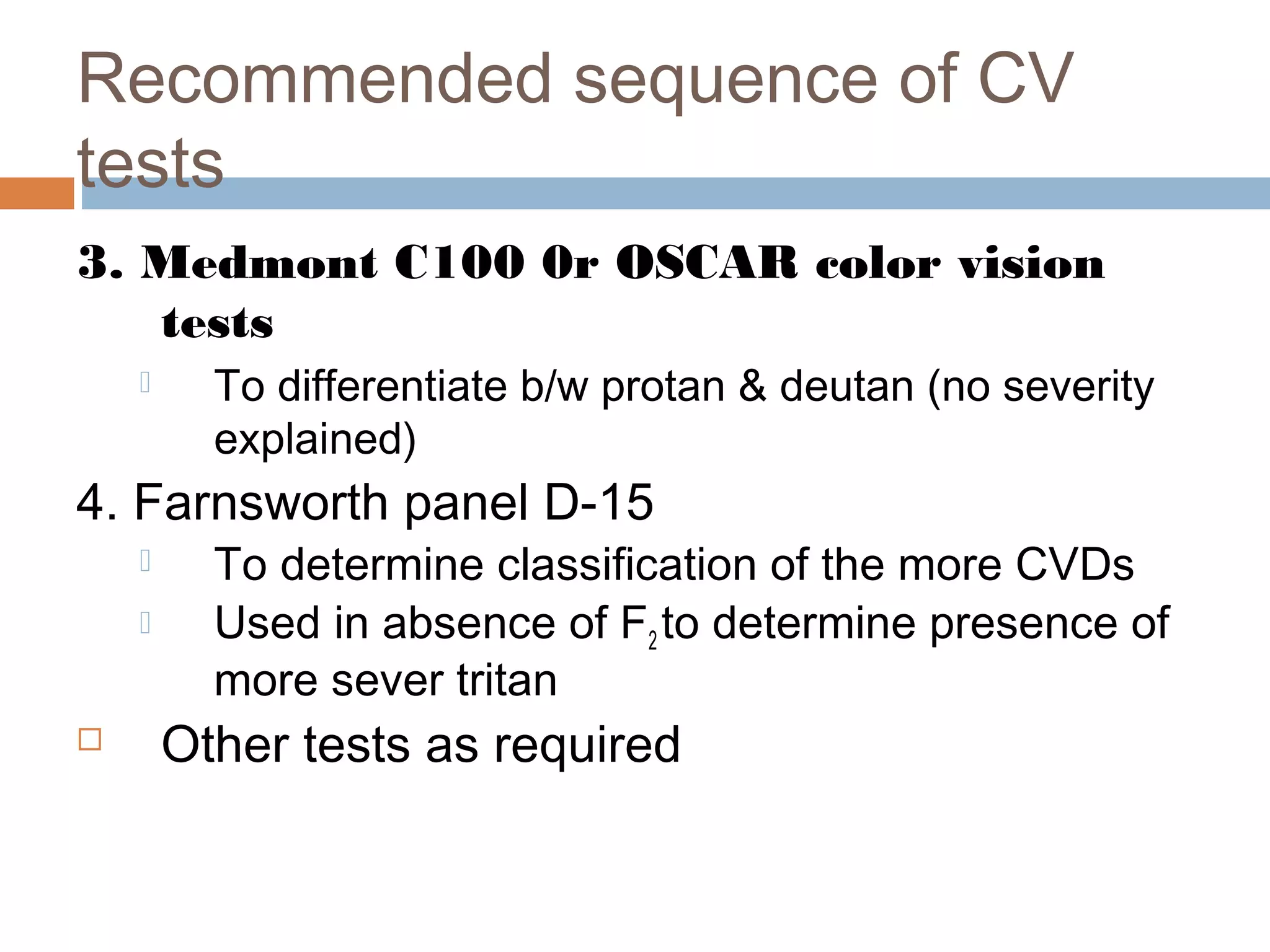 Recommended sequence of CV
tests
3. Medmont C100 0r OSCAR color vision
tests
 To differentiate b/w protan & deutan (no severity
explained)
4. Farnsworth panel D-15
 To determine classification of the more CVDs
 Used in absence of F2 to determine presence of
more sever tritan
 Other tests as required
 