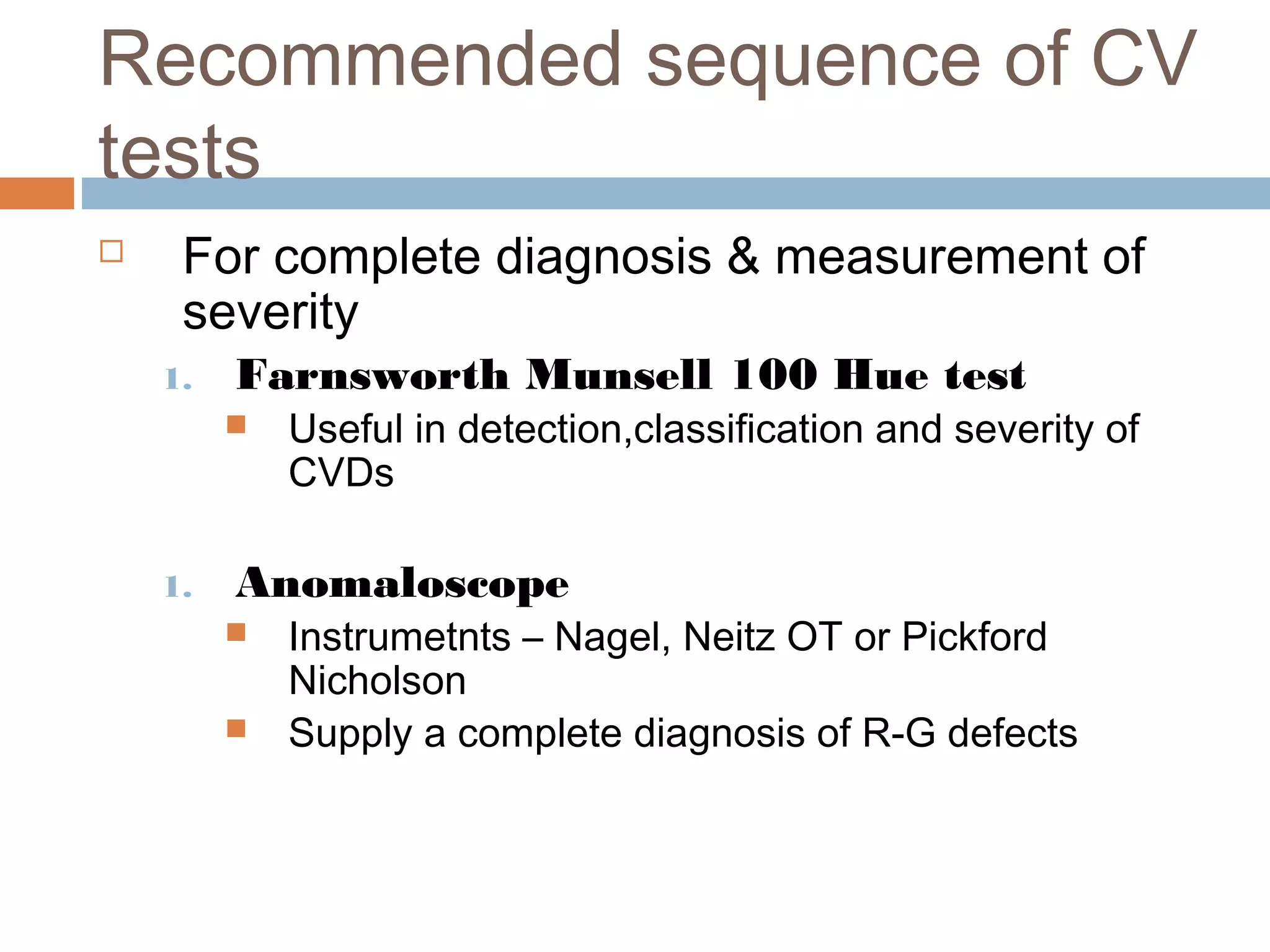 Recommended sequence of CV
tests
 For complete diagnosis & measurement of
severity
1. Farnsworth Munsell 100 Hue test
 Useful in detection,classification and severity of
CVDs
1. Anomaloscope
 Instrumetnts – Nagel, Neitz OT or Pickford
Nicholson
 Supply a complete diagnosis of R-G defects
 