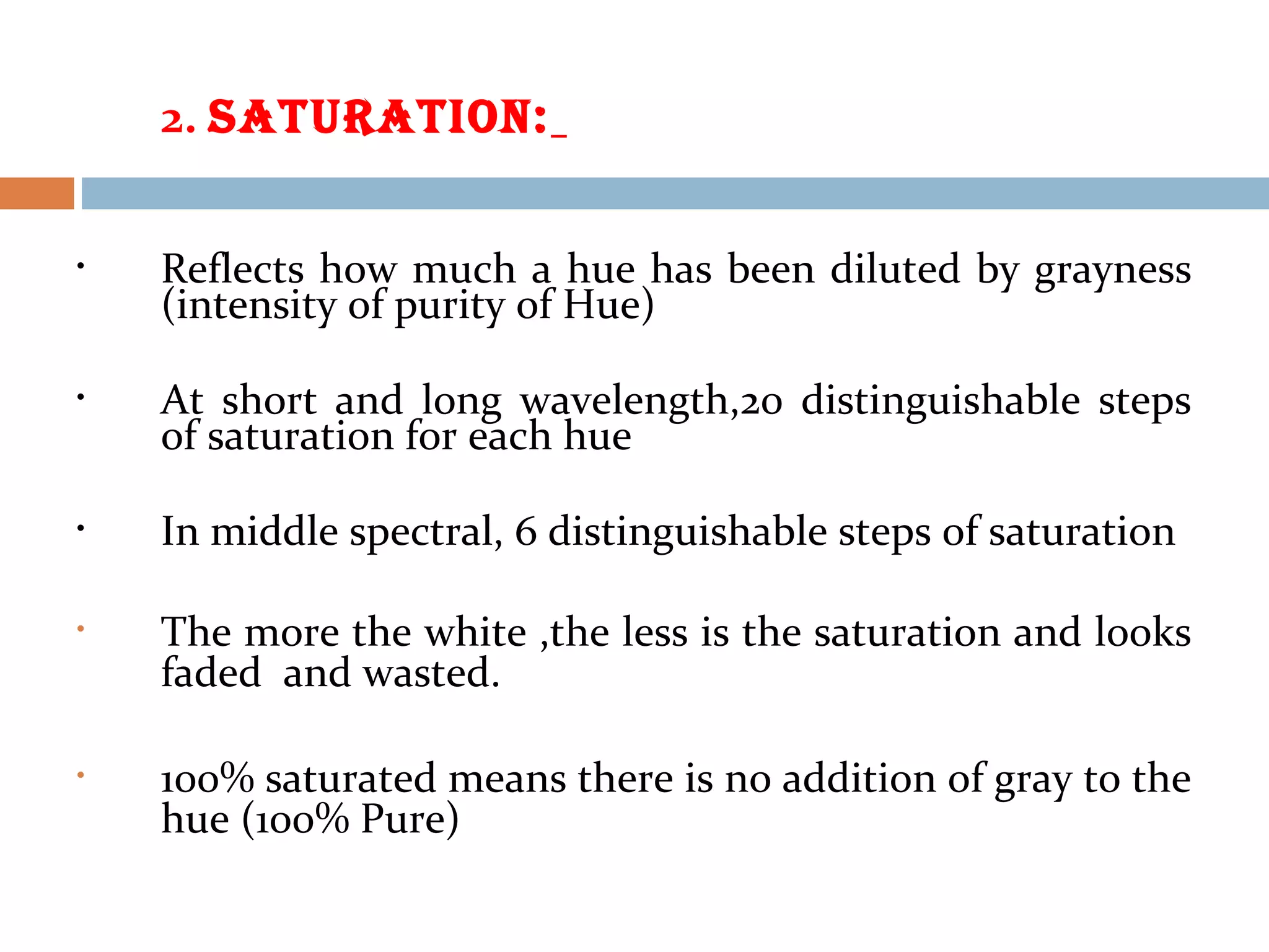 2. SAtURAtION:
• Reflects how much a hue has been diluted by grayness
(intensity of purity of Hue)
• At short and long wavelength,20 distinguishable steps
of saturation for each hue
• In middle spectral, 6 distinguishable steps of saturation
• The more the white ,the less is the saturation and looks
faded and wasted.
• 100% saturated means there is no addition of gray to the
hue (100% Pure)
 