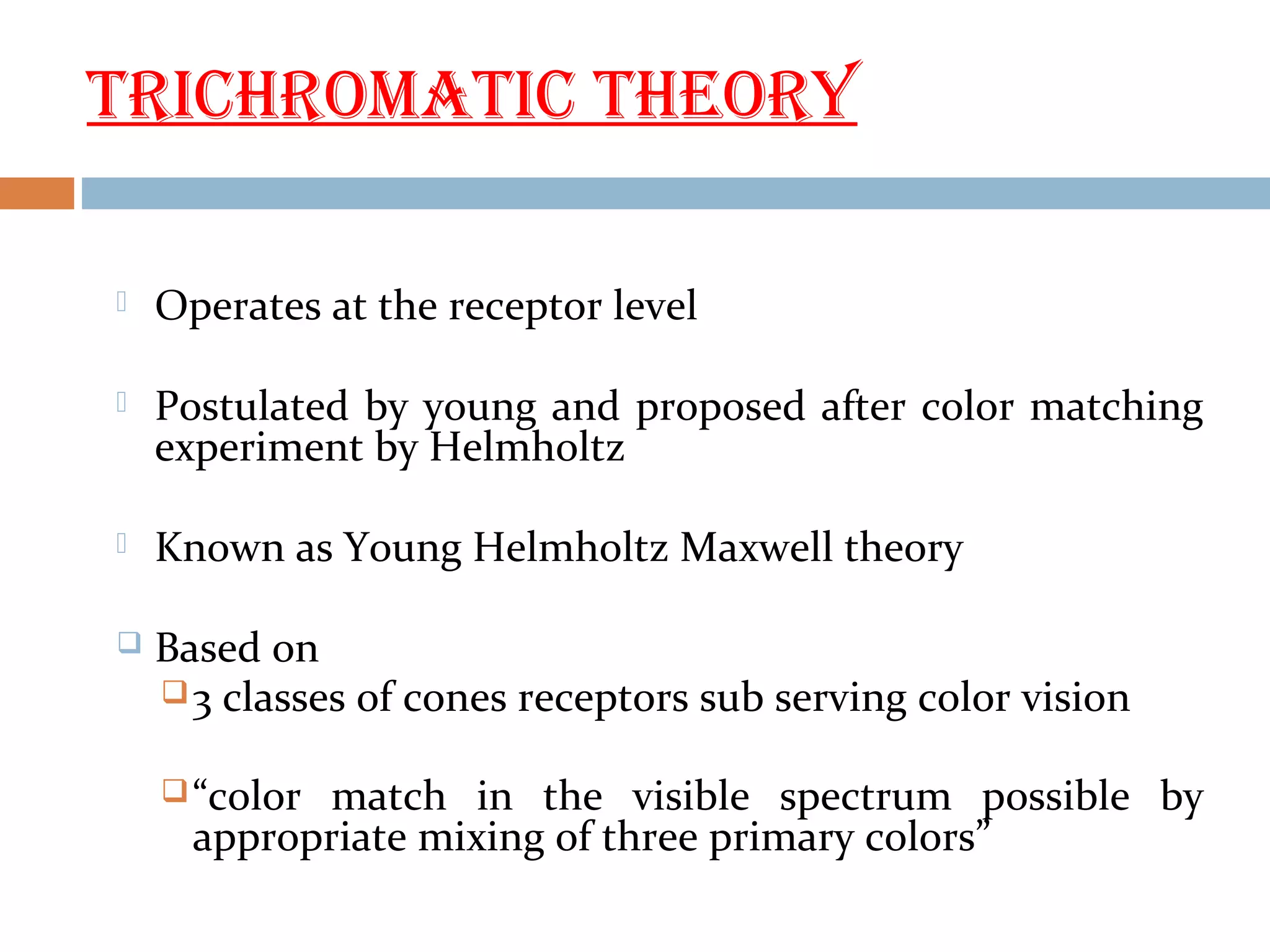 tRICHROmAtIC tHEORY
 Operates at the receptor level
 Postulated by young and proposed after color matching
experiment by Helmholtz
 Known as Young Helmholtz Maxwell theory
 Based on
3 classes of cones receptors sub serving color vision
“color match in the visible spectrum possible by
appropriate mixing of three primary colors”
 
