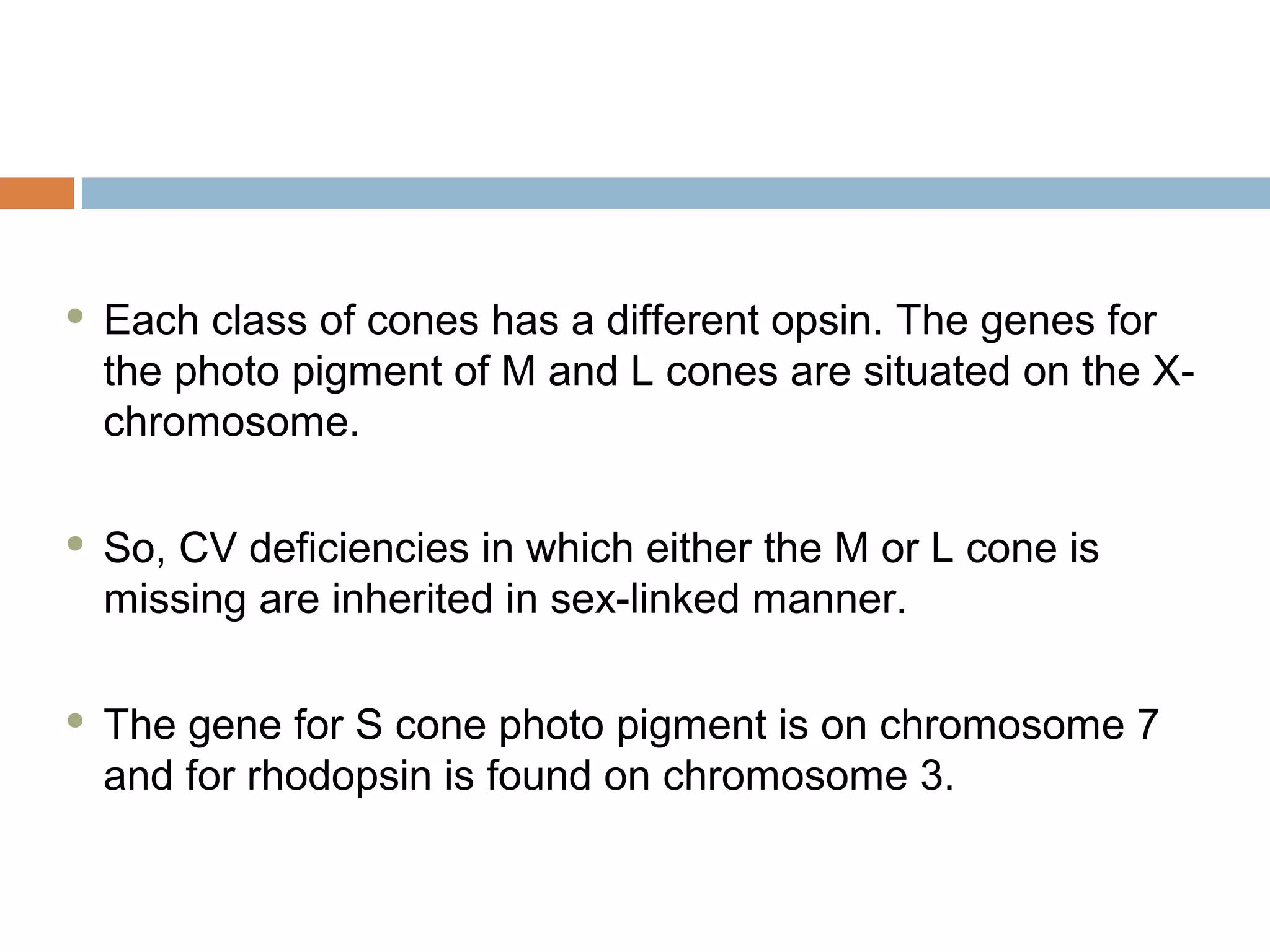  Each class of cones has a different opsin. The genes for
the photo pigment of M and L cones are situated on the X-
chromosome.
 So, CV deficiencies in which either the M or L cone is
missing are inherited in sex-linked manner.
 The gene for S cone photo pigment is on chromosome 7
and for rhodopsin is found on chromosome 3.
 