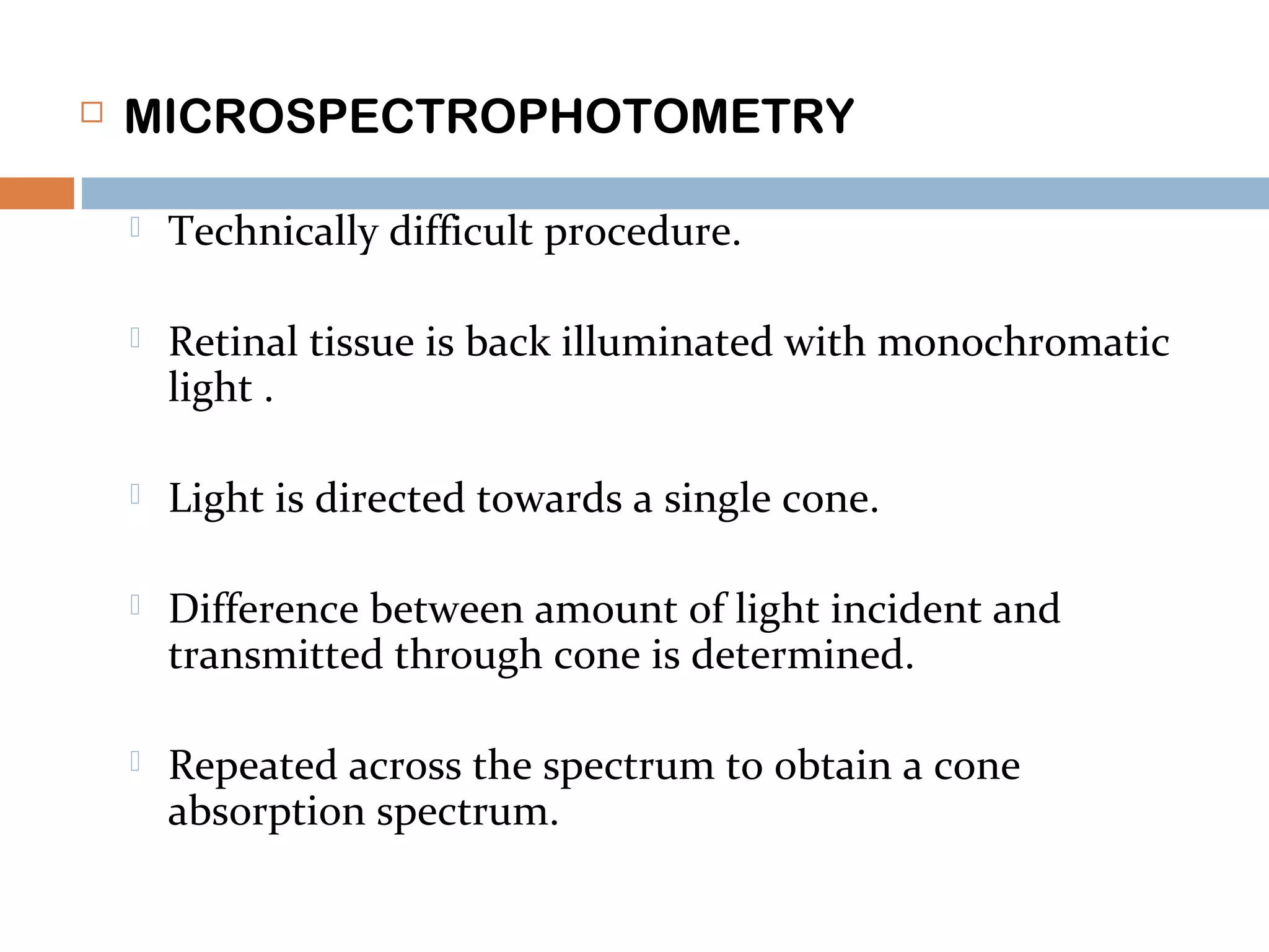  MICROSPECTROPHOTOMETRY
 Technically difficult procedure.
 Retinal tissue is back illuminated with monochromatic
light .
 Light is directed towards a single cone.
 Difference between amount of light incident and
transmitted through cone is determined.
 Repeated across the spectrum to obtain a cone
absorption spectrum.
 