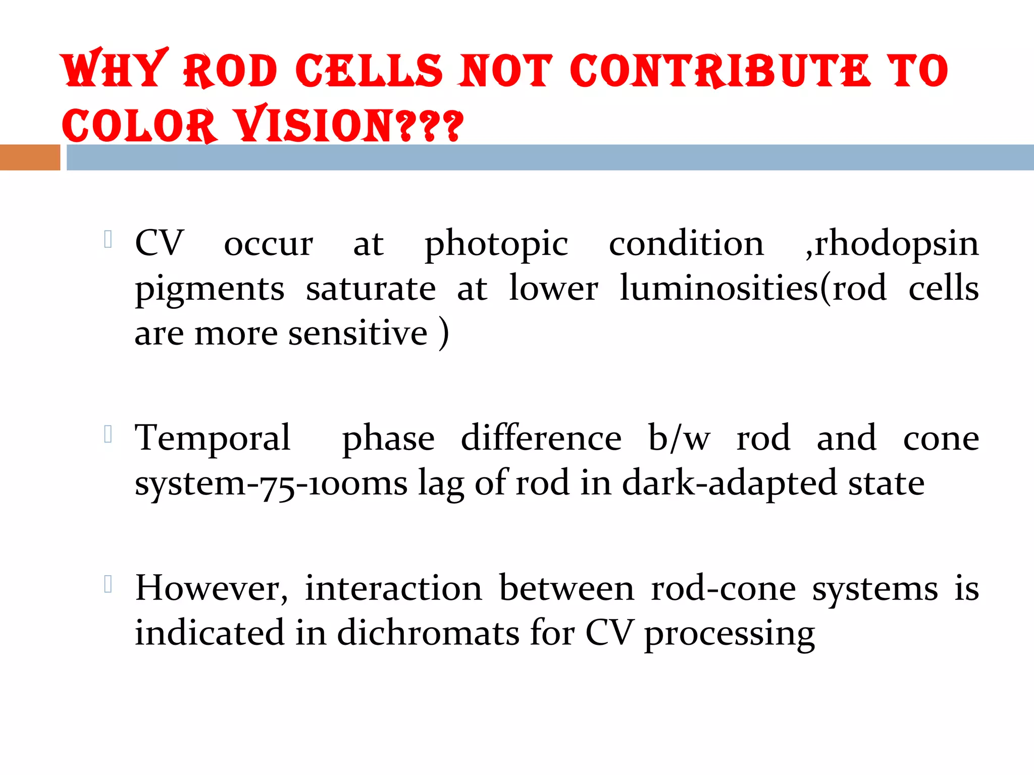 WHY ROD CELLS NOt CONtRIbUtE tO
COLOR VISION???
 CV occur at photopic condition ,rhodopsin
pigments saturate at lower luminosities(rod cells
are more sensitive )
 Temporal phase difference b/w rod and cone
system-75-100ms lag of rod in dark-adapted state
 However, interaction between rod-cone systems is
indicated in dichromats for CV processing
 