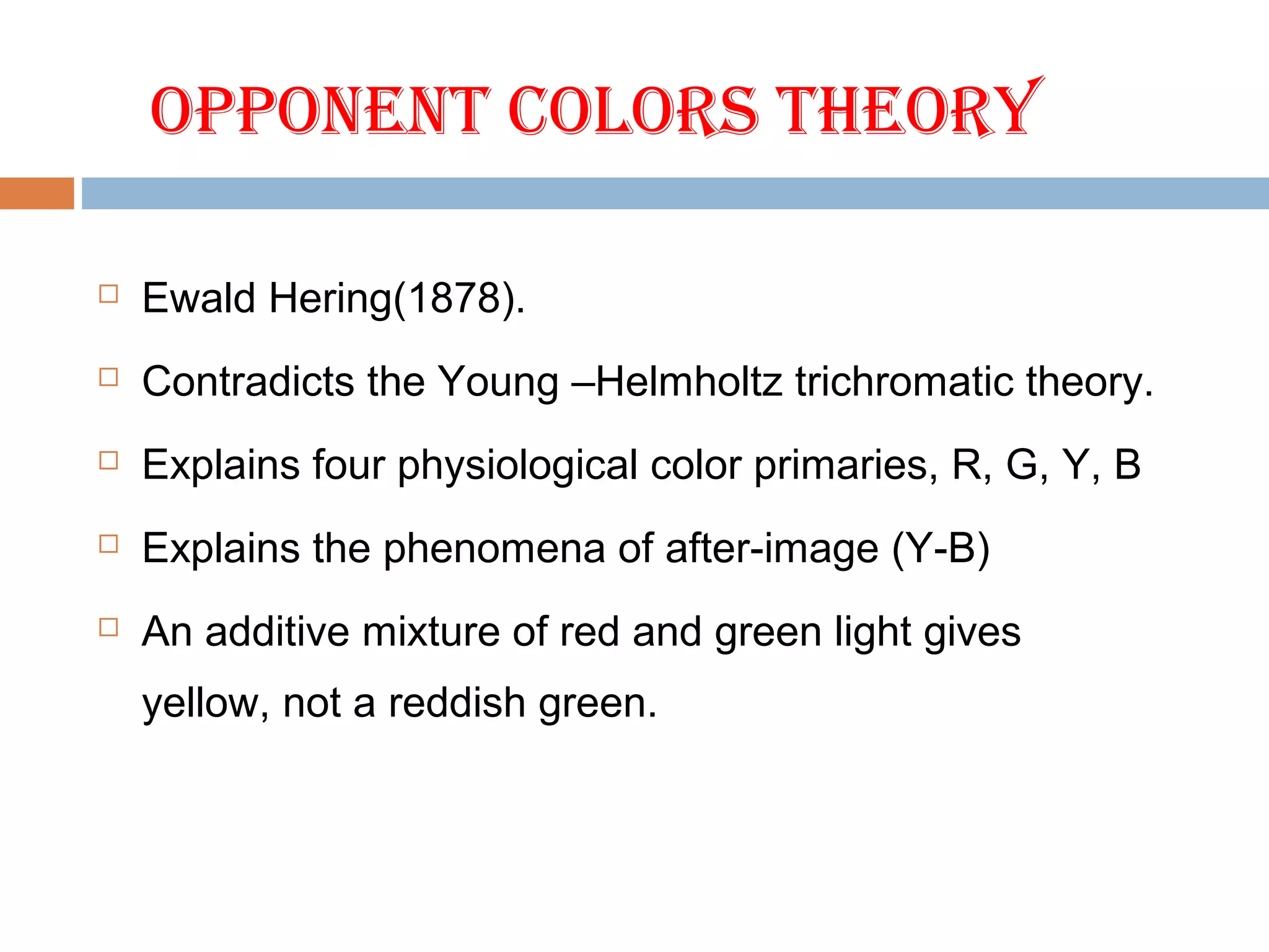 OPPONENt COLORS tHEORY
 Ewald Hering(1878).
 Contradicts the Young –Helmholtz trichromatic theory.
 Explains four physiological color primaries, R, G, Y, B
 Explains the phenomena of after-image (Y-B)
 An additive mixture of red and green light gives
yellow, not a reddish green.
 