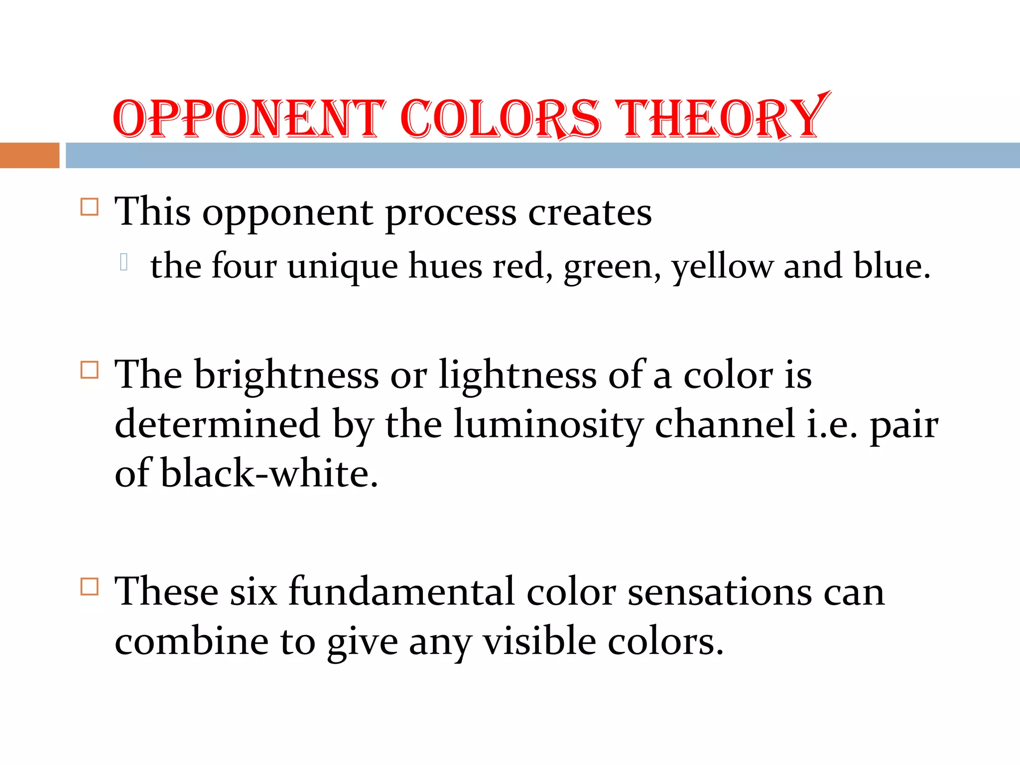 OPPONENt COLORS tHEORY
 This opponent process creates
 the four unique hues red, green, yellow and blue.
 The brightness or lightness of a color is
determined by the luminosity channel i.e. pair
of black-white.
 These six fundamental color sensations can
combine to give any visible colors.
 
