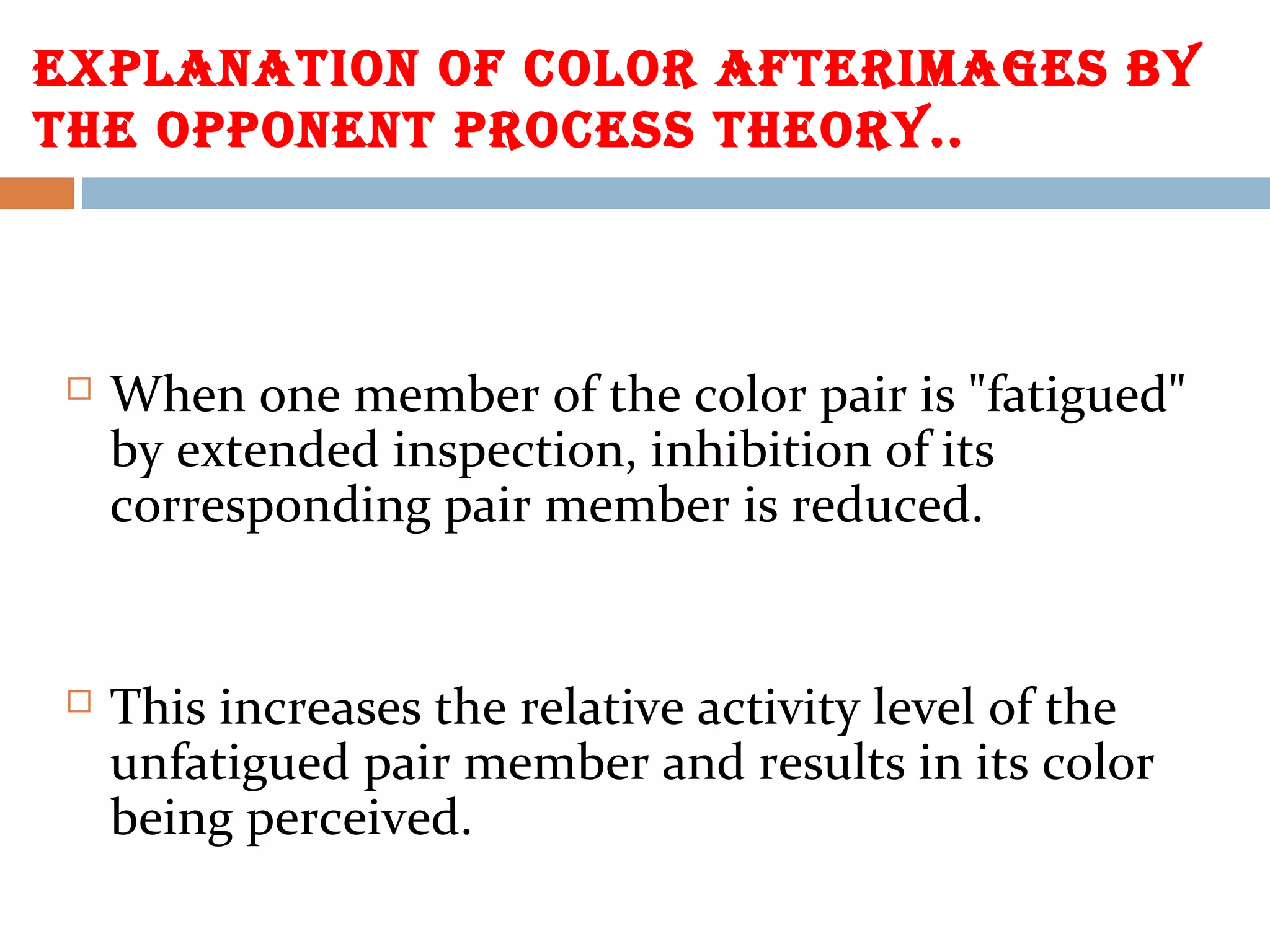 ExPLANAtION Of COLOR AftERImAGES bY
tHE OPPONENt PROCESS tHEORY..
 When one member of the color pair is "fatigued"
by extended inspection, inhibition of its
corresponding pair member is reduced.
 This increases the relative activity level of the
unfatigued pair member and results in its color
being perceived.
 