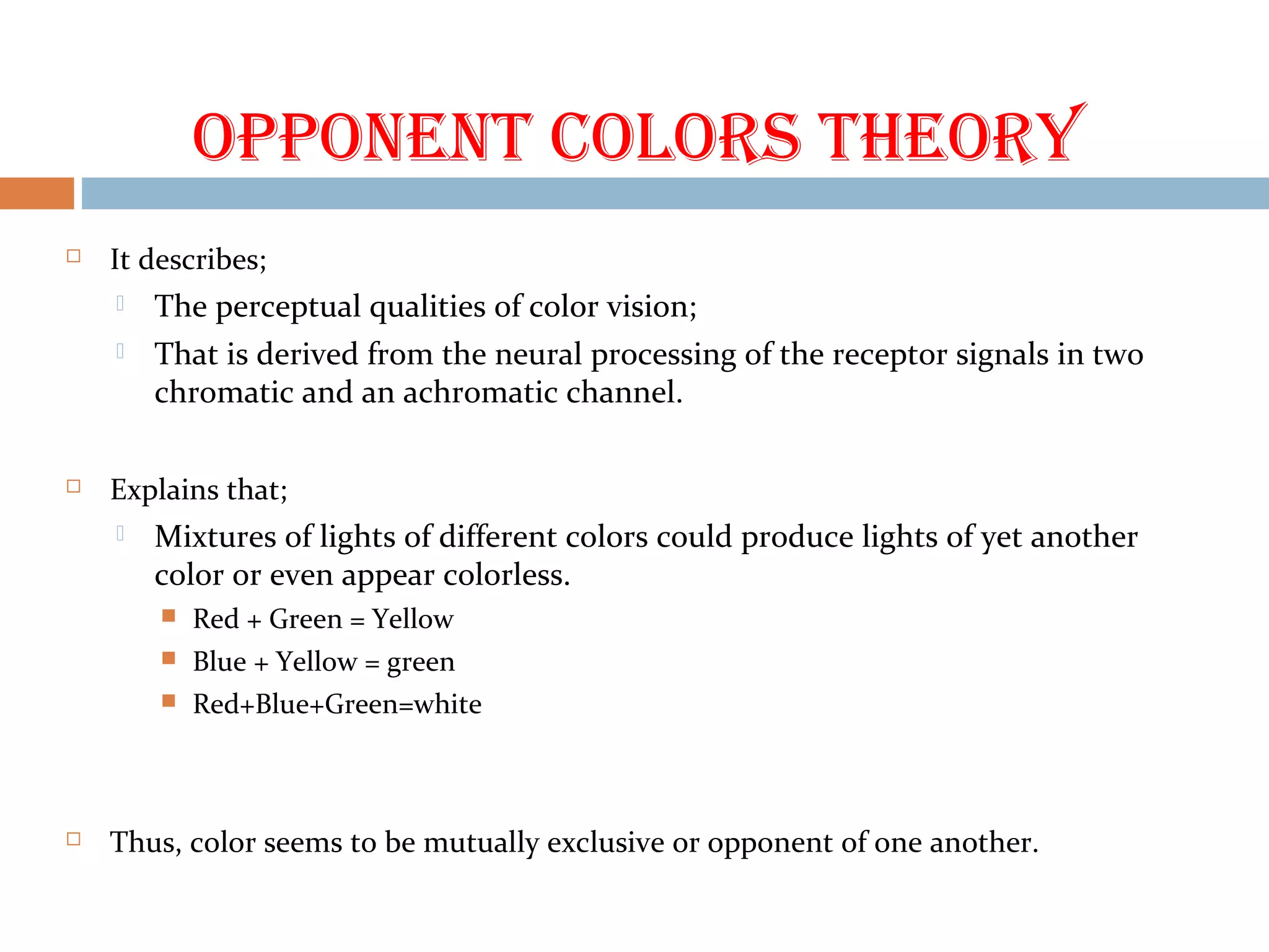 OppOnent cOlOrs theOry
 It describes;
 The perceptual qualities of color vision;
 That is derived from the neural processing of the receptor signals in two
chromatic and an achromatic channel.
 Explains that;
 Mixtures of lights of different colors could produce lights of yet another
color or even appear colorless.
 Red + Green = Yellow
 Blue + Yellow = green
 Red+Blue+Green=white
 Thus, color seems to be mutually exclusive or opponent of one another.
 
