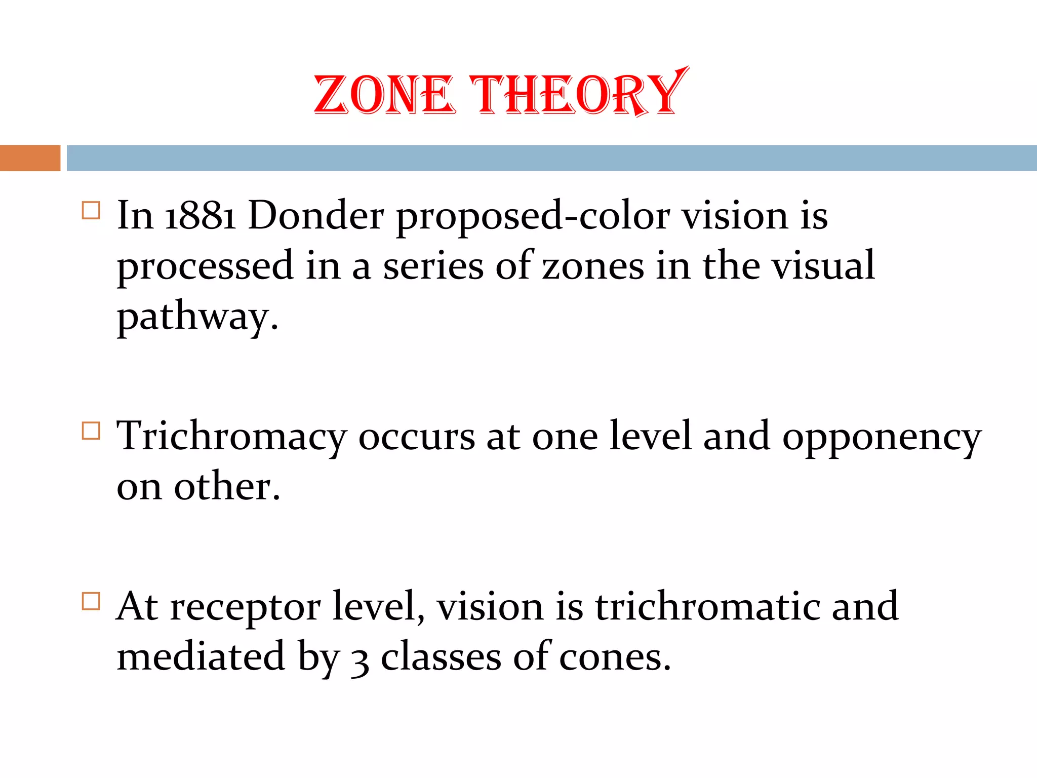 ZOne theOry
 In 1881 Donder proposed-color vision is
processed in a series of zones in the visual
pathway.
 Trichromacy occurs at one level and opponency
on other.
 At receptor level, vision is trichromatic and
mediated by 3 classes of cones.
 