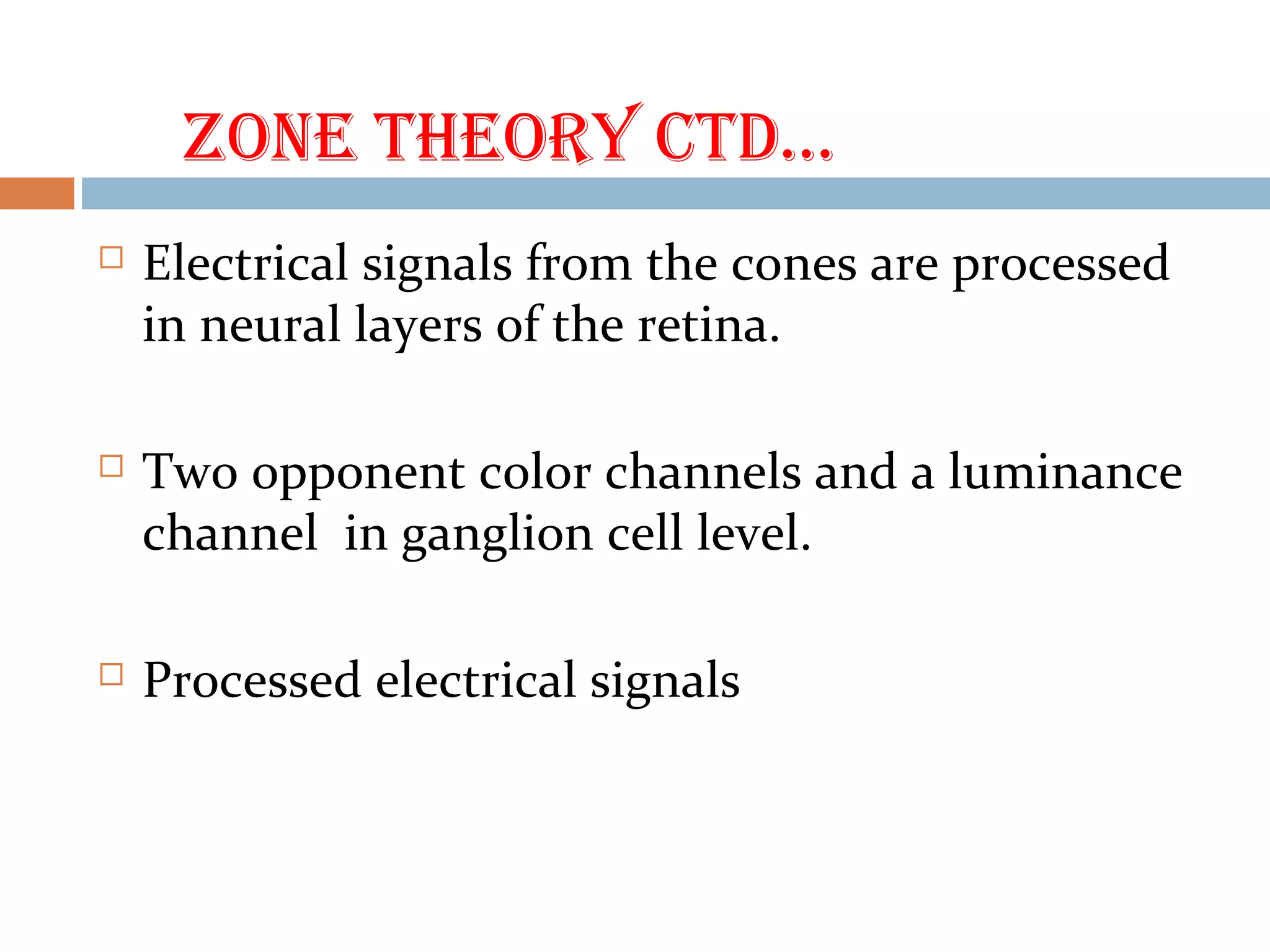 ZOne theOry ctd…
 Electrical signals from the cones are processed
in neural layers of the retina.
 Two opponent color channels and a luminance
channel in ganglion cell level.
 Processed electrical signals
 