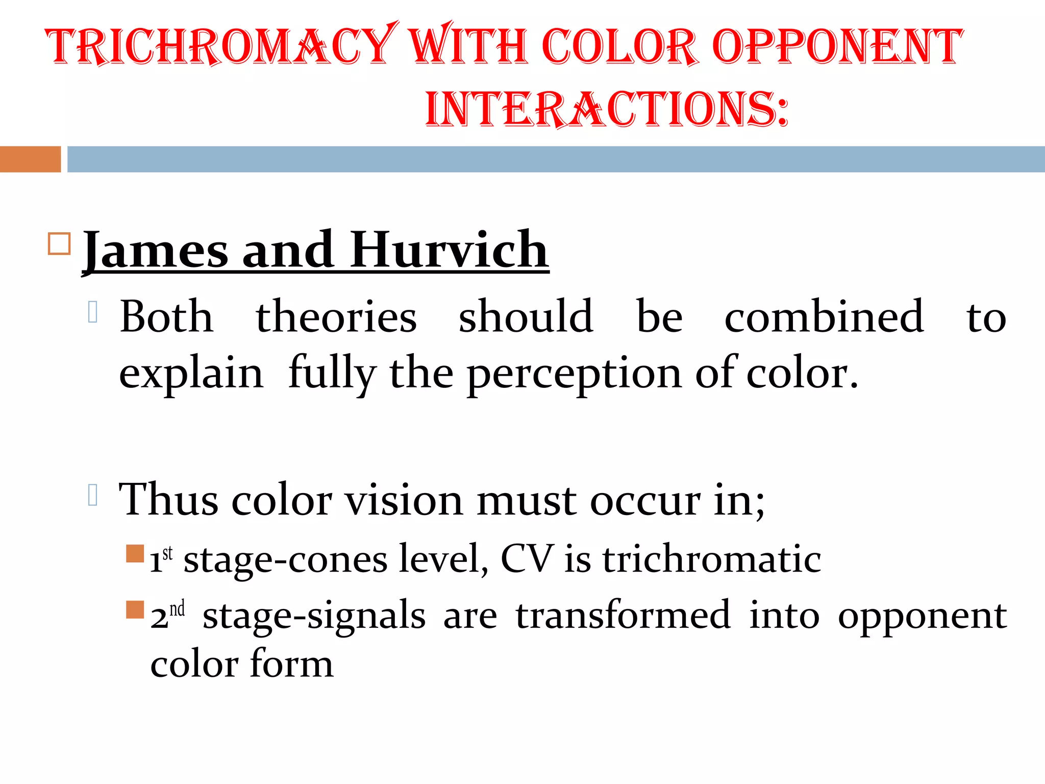 trichrOmacy with cOlOr OppOnent
interactiOns:
 James and Hurvich
 Both theories should be combined to
explain fully the perception of color.
 Thus color vision must occur in;
1st
stage-cones level, CV is trichromatic
2nd
stage-signals are transformed into opponent
color form
 