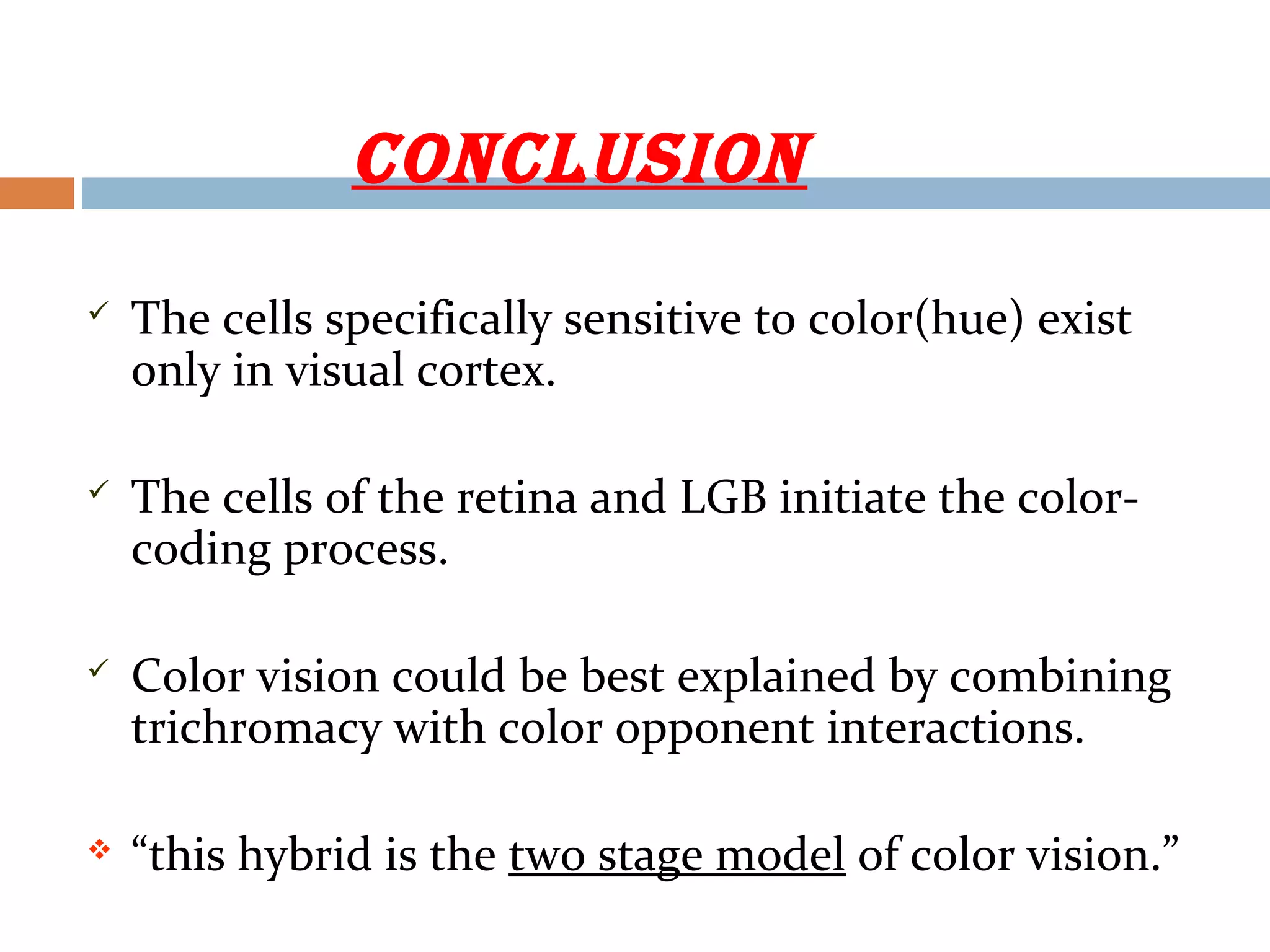 cOnclUsiOn
 The cells specifically sensitive to color(hue) exist
only in visual cortex.
 The cells of the retina and LGB initiate the color-
coding process.
 Color vision could be best explained by combining
trichromacy with color opponent interactions.
 “this hybrid is the two stage model of color vision.”
 