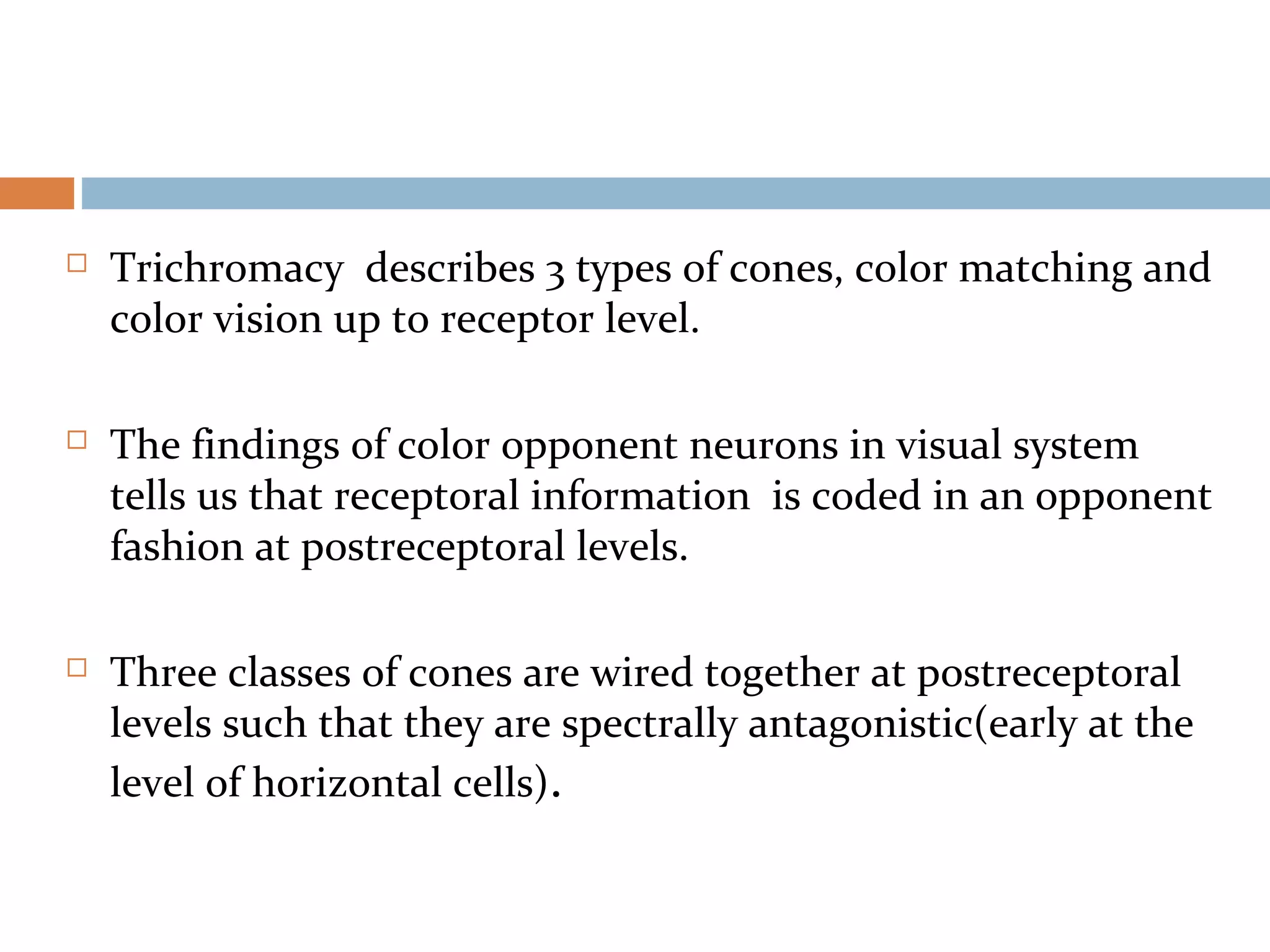  Trichromacy describes 3 types of cones, color matching and
color vision up to receptor level.
 The findings of color opponent neurons in visual system
tells us that receptoral information is coded in an opponent
fashion at postreceptoral levels.
 Three classes of cones are wired together at postreceptoral
levels such that they are spectrally antagonistic(early at the
level of horizontal cells).
 