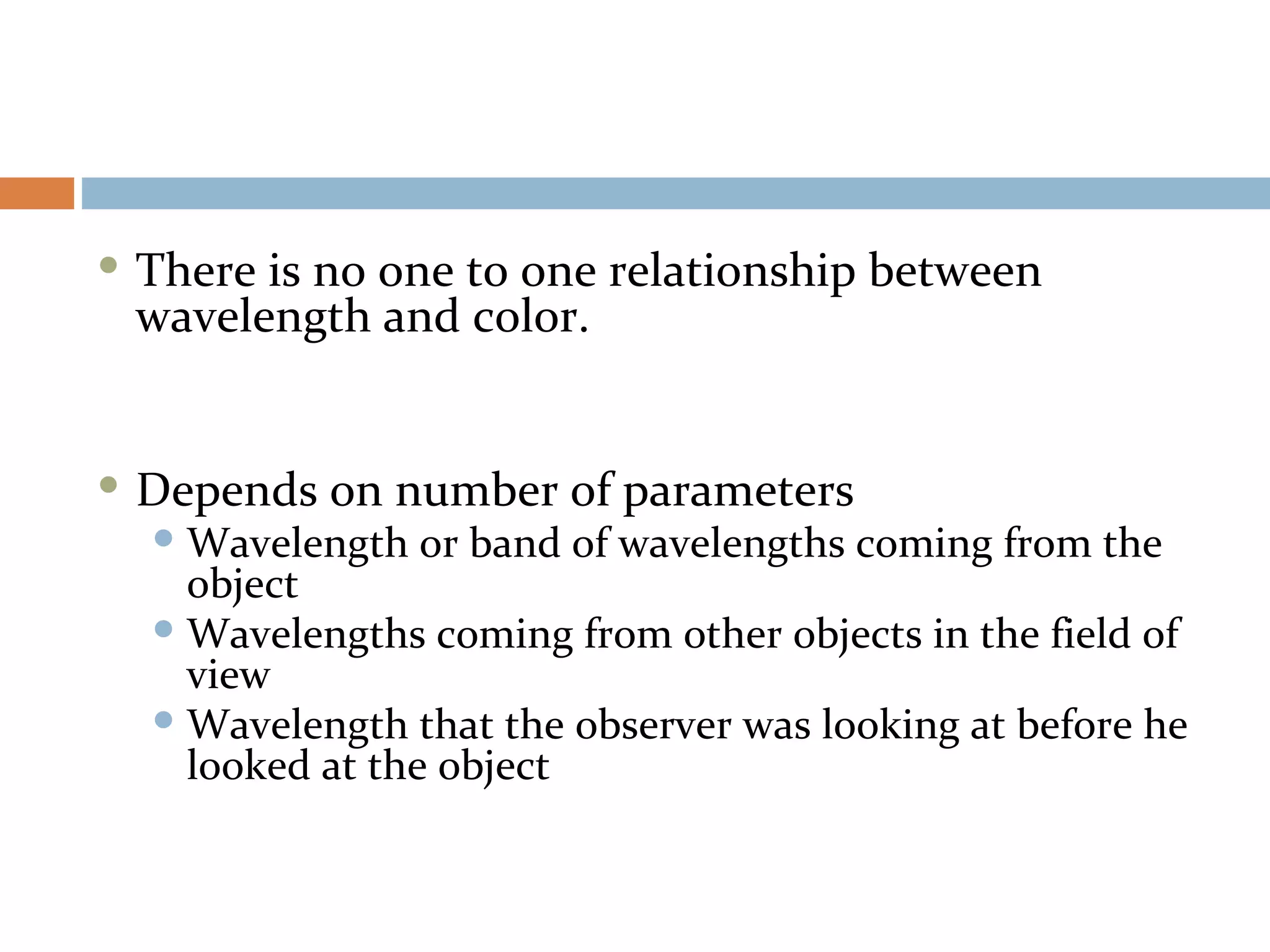  There is no one to one relationship between
wavelength and color.
 Depends on number of parameters
 Wavelength or band of wavelengths coming from the
object
 Wavelengths coming from other objects in the field of
view
 Wavelength that the observer was looking at before he
looked at the object
 