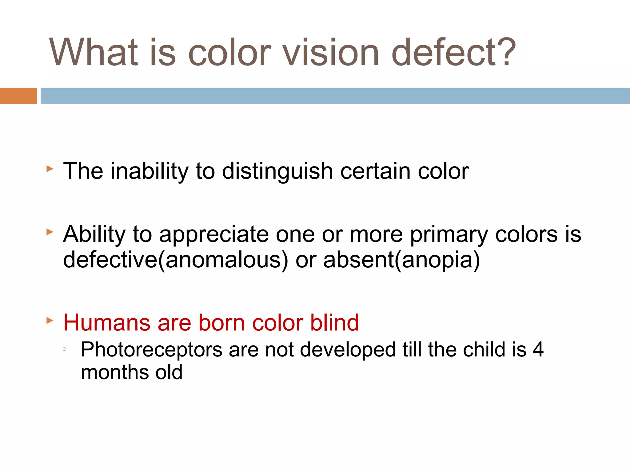  The inability to distinguish certain color
 Ability to appreciate one or more primary colors is
defective(anomalous) or absent(anopia)
 Humans are born color blind
◦ Photoreceptors are not developed till the child is 4
months old
What is color vision defect?
 