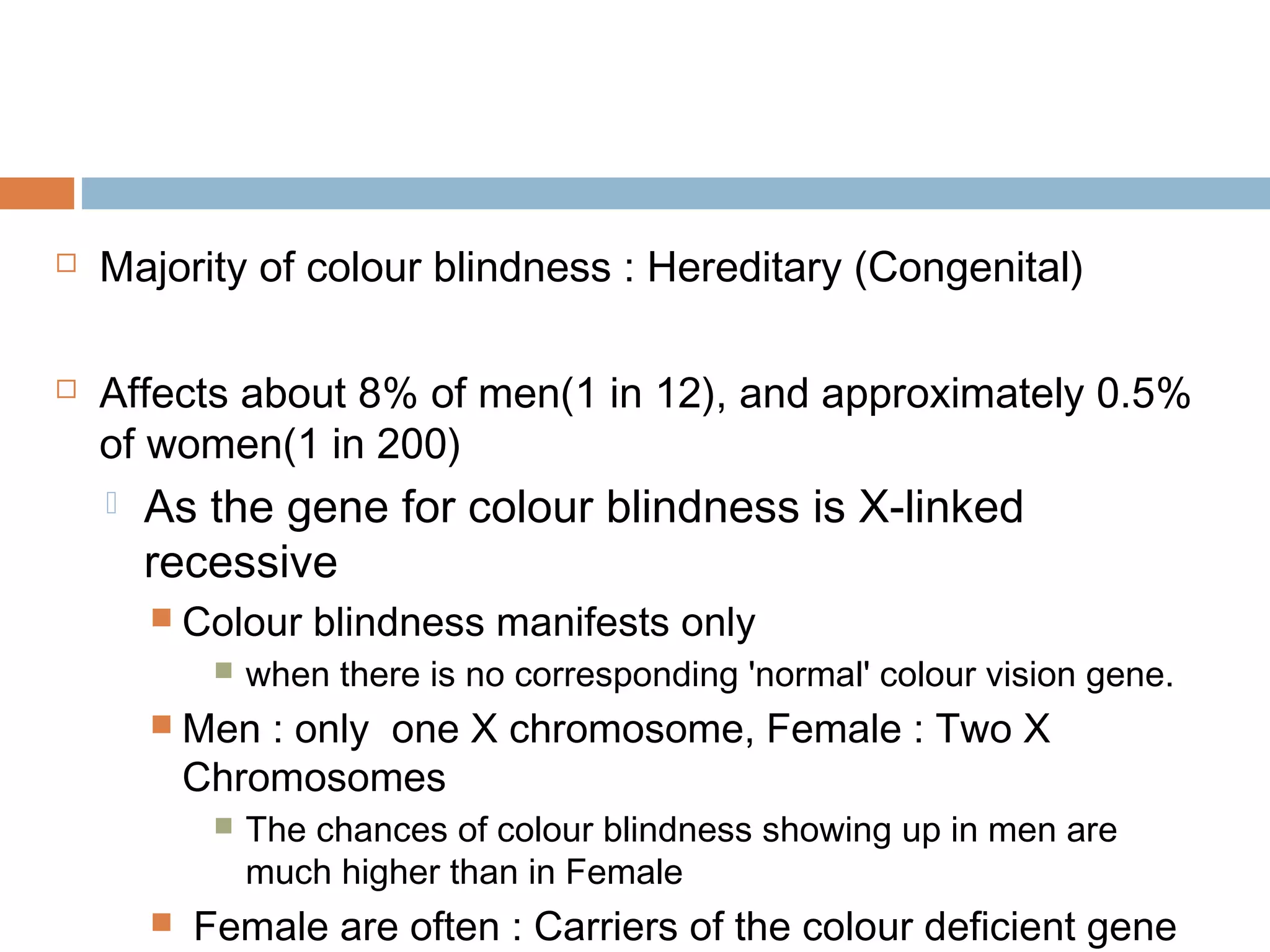  Majority of colour blindness : Hereditary (Congenital)
 Affects about 8% of men(1 in 12), and approximately 0.5%
of women(1 in 200)
 As the gene for colour blindness is X-linked
recessive
 Colour blindness manifests only
 when there is no corresponding 'normal' colour vision gene.
 Men : only one X chromosome, Female : Two X
Chromosomes
 The chances of colour blindness showing up in men are
much higher than in Female
 Female are often : Carriers of the colour deficient gene
 