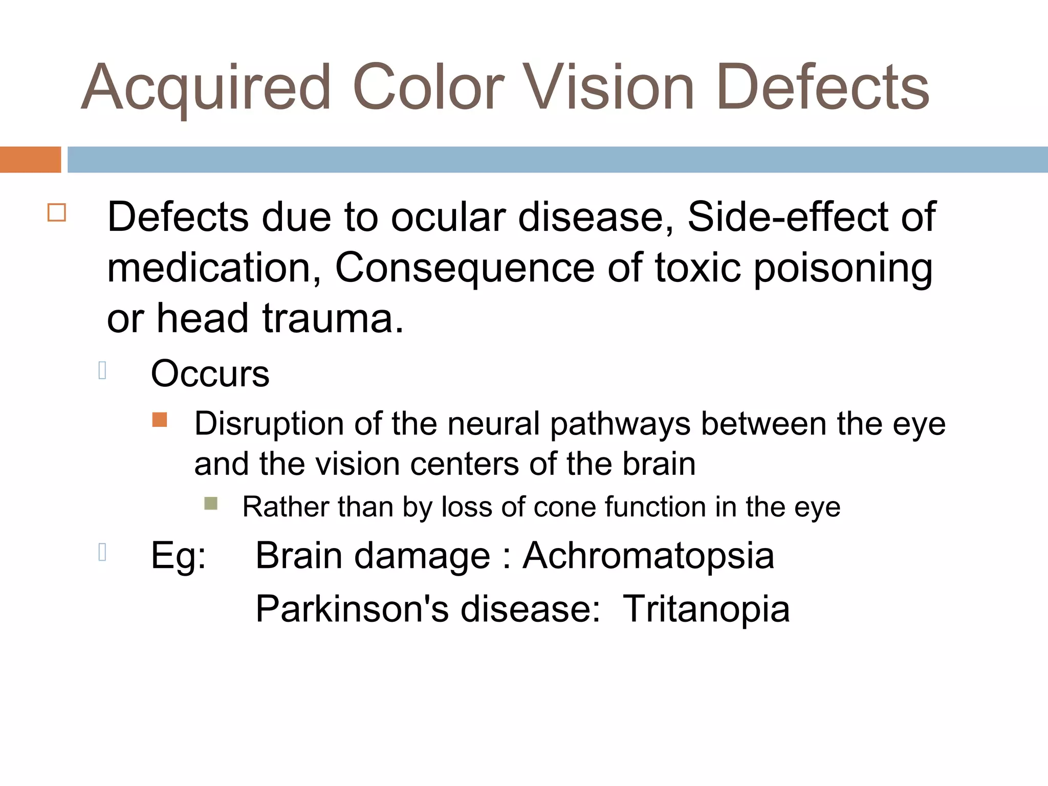 Acquired Color Vision Defects
 Defects due to ocular disease, Side-effect of
medication, Consequence of toxic poisoning
or head trauma.
 Occurs
 Disruption of the neural pathways between the eye
and the vision centers of the brain
 Rather than by loss of cone function in the eye
 Eg: Brain damage : Achromatopsia
Parkinson's disease: Tritanopia
 