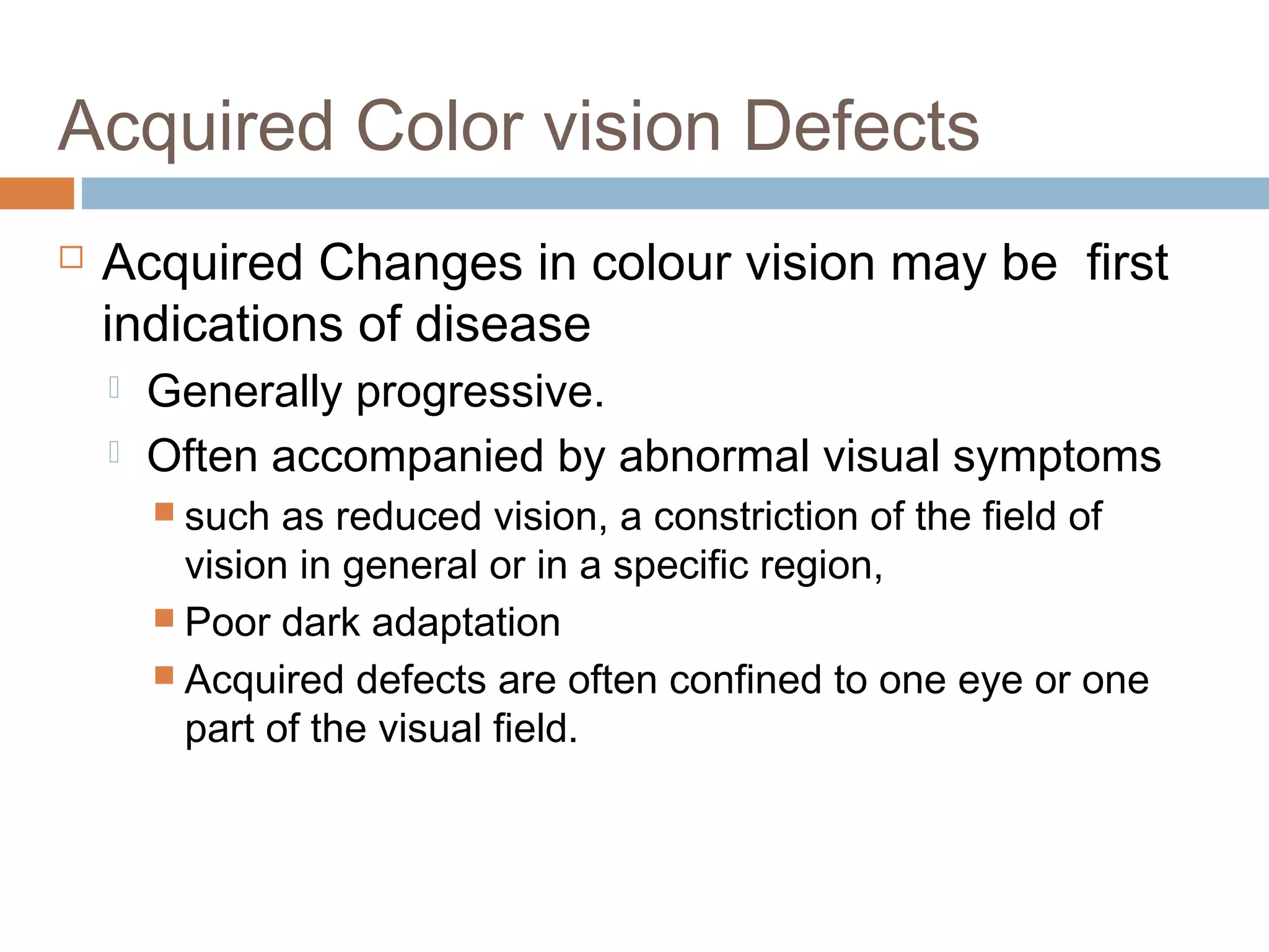 Acquired Color vision Defects
 Acquired Changes in colour vision may be first
indications of disease
 Generally progressive.
 Often accompanied by abnormal visual symptoms
 such as reduced vision, a constriction of the field of
vision in general or in a specific region,
 Poor dark adaptation
 Acquired defects are often confined to one eye or one
part of the visual field.
 