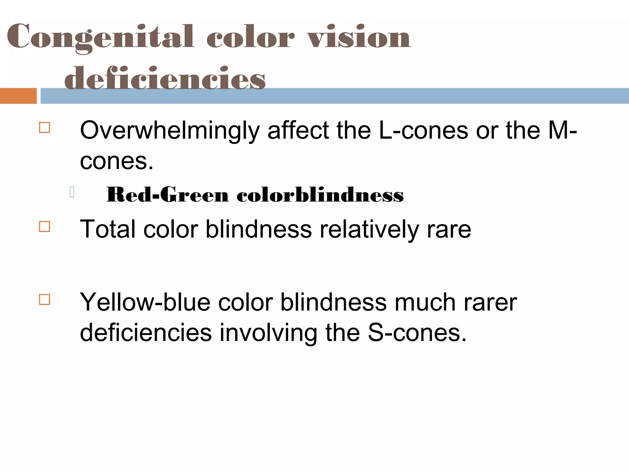 Congenital color vision
deficiencies
 Overwhelmingly affect the L-cones or the M-
cones.
 Red-Green colorblindness
 Total color blindness relatively rare
 Yellow-blue color blindness much rarer
deficiencies involving the S-cones.
 