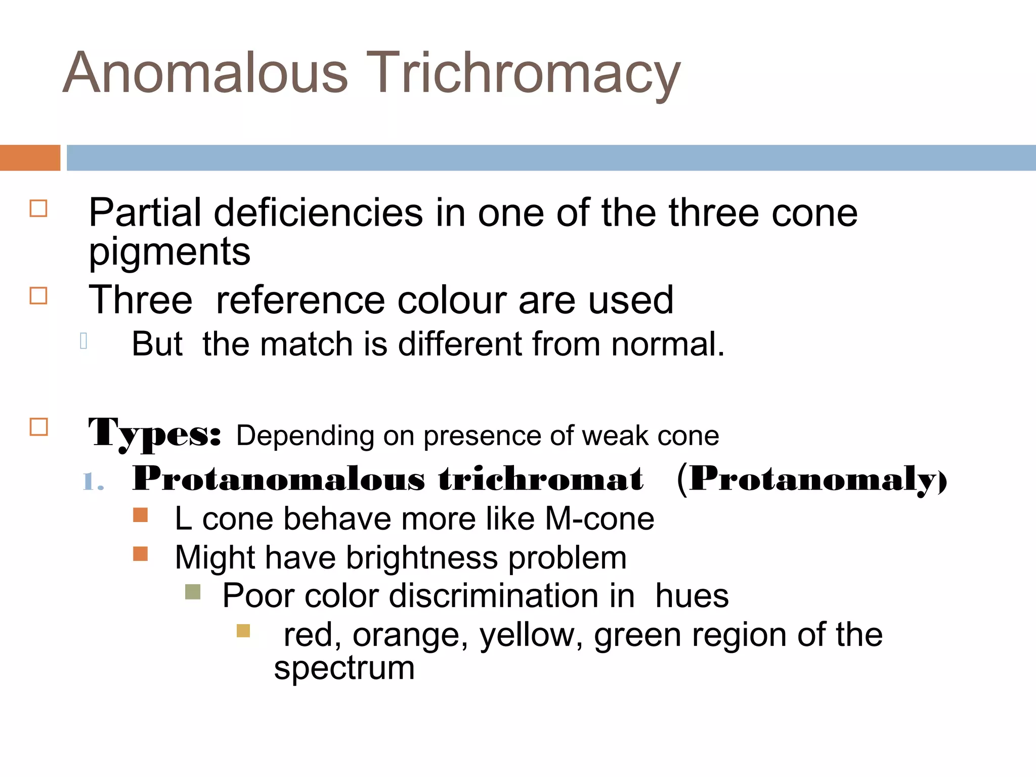 Anomalous Trichromacy
 Partial deficiencies in one of the three cone
pigments
 Three reference colour are used
 But the match is different from normal.
 Types: Depending on presence of weak cone
1. Protanomalous trichromat (Protanomaly)
 L cone behave more like M-cone
 Might have brightness problem
 Poor color discrimination in hues
 red, orange, yellow, green region of the
spectrum
 